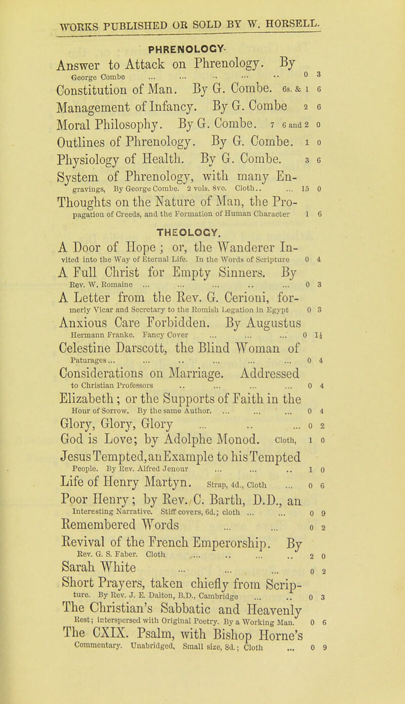 PHRENOLOGY Answer to Attack on Phrenology. By George Combe ... ••• •• ■•• •• 03 Constitution of Man. By G. Combe, gs.&ig Management of Infancy. By G. Combe 2 e Moral Philosophy. By G. Combe. 7 sand2 0 Outlines of Phrenology. By G. Combe. 1 0 Physiology of Health. By G. Combe. 3 6 System of Phrenology, with many En- gravings, By George Combe. 2 vols. 8vo. Cloth.. ... 15 0 Thoughts on the Nature of Man, the Pro- pagation of Creeds, and the Formation of Human Character 1 G THEOLOGY. A Door of Hope ; or, the Wanderer In- vited into the Way of Eternal Life. In the Words of Scripture 0 4 A Full Christ for Empty Sinners. By Eev. W. Romaine ... ... ... .. ... 0 3 A Letter from the Kev. G. Cerioni, for- merly Vicar and Secretary to the Romish Legation in Egypt 0 3 Anxious Care Forbidden. By Augustus Hermann Franke. Fancy Cover ... ... ... Oil Celestine Darscott, the Blind Woman of Paturages... ... .. ... ... ... 0 4 Considerations on Marriage. Addressed to Christian Professors .. ... ... ... 0 4 Elizabeth; or the Supports of Faith in the Hour of Sorrow. By the same Author. ... ... ... 0 4 Glory, Glory, Glory ... .. ...02 God is Love; by Adolphe Monod. cloth, 1 0 Jesus Tempted, an Example to his Tempted People. By Rev. Alfred Jenour ... ... .. 1 o Life of Henry Martyn. strap, 4d., cioth ... o Poor Henry; by Rev. C. Barth, D.D., an Interesting Narrative. Stiff covers, Gd.; cloth ... ... o Remembered Words ... ... 0 Revival of the French Emperorship. By Rev. G. S. Faber. Cloth ... .. ... .. 2 Sarah White ... ... ... „ Short Prayers, taken chiefly from Scrip- ture. By Rev. J. E. Dalton, B.D., Cambridge ... .. 0 The Christian's Sabbatic and Heavenly Rest; interspersed with Original Poetry. By a Working Man. 0 The CXIX. Psalm, with Bishop Home's Commentary. Unabridged, Small size, 8d.; Cloth ... 0