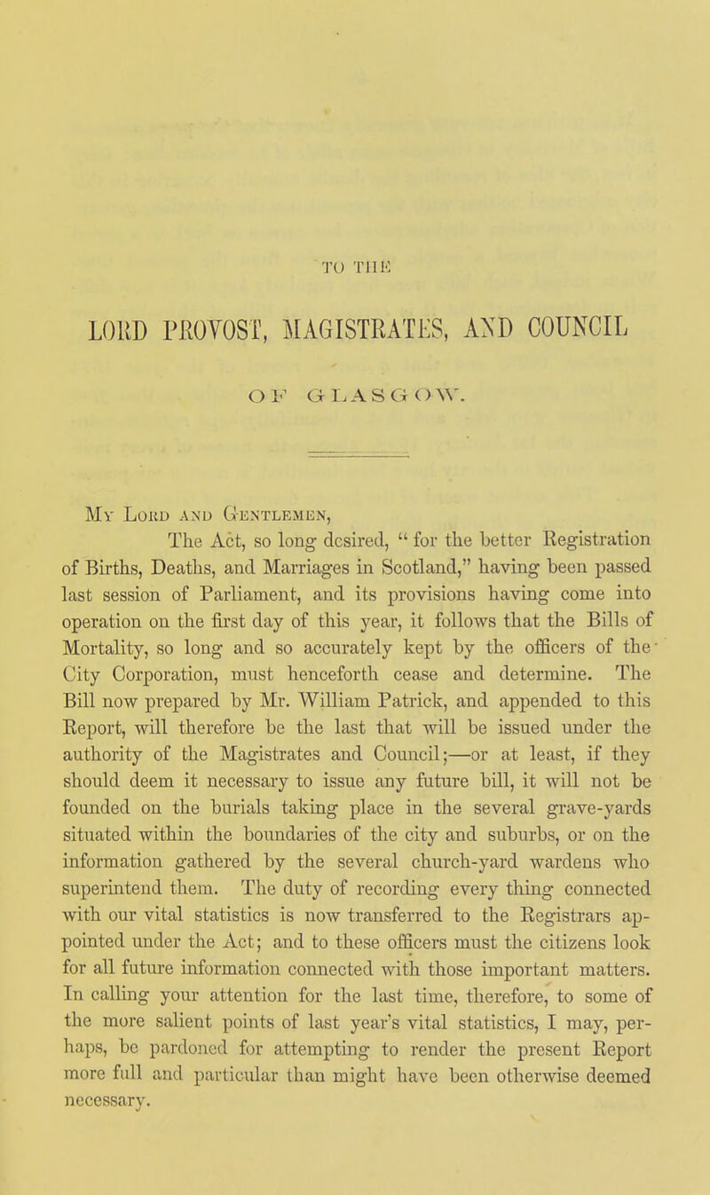 TU TIIH LORD PrxOYOST, MAGISTRATES, A^^D COUNCIL OF GLASGOW. Mv LOKD AND GkNTLEMEN, The Act, so long desired,  for the better Registration of Births, Deaths, and Marriages in Scotland, having been passed last session of Parliament, and its provisions having come into operation on the first day of this year, it follows that the Bills of Mortality, so long and so accurately kept by the officers of the' City Corporation, must henceforth cease and determine. The Bill now prepared by Mr. William Patrick, and appended to this Eeport, will therefore be the last that will be issued under the authority of the Magistrates and Council;—or at least, if they should deem it necessary to issue any future bill, it will not be founded on the burials taking place in the several grave-yards situated within the boundaries of the city and suburbs, or on the information gathered by the several church-yard wardens who superintend them. The duty of recording every thing connected with our vital statistics is now transferred to the Registrars ap- pointed under the Act; and to these officers must the citizens look for all future information connected with those important matters. In calling your attention for the last time, therefore, to some of the more salient points of last year's vital statistics, I may, per- haps, be pardoned for attempting to render the present Report more full and particular than might have been otherwise deemed necessary.