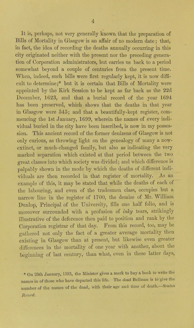 It is, perhaps, not very generally known that the preparation of Bills of Mortality in Glasgow is an affair of no modern date; that, in fact, the idea of recording the deaths annually occnning in this city originated neither with the present nor the preceding genera- tion of Coi-poration administrators, but carries us back to a period somewhat beyond a couple of centuries from the present time. When, indeed, such bills were fii'st regularly kept, it is now diffi- cult to determine;* but it is certain that Bills of Mortality were appointed by the Ku-k Session to be kept as far back as the 22d December, 1623, and that a burial record of the year 1694 has been preserved, which shows that the deaths 'm that year in Glasgow were 545; and that a beautifully-kept register, com- mencing the 1st January, 1699, wherein the names of every indi- vidual buried in the city have been inscribed, is now in my posses- sion. This ancient record of the former denizens of Glasgow is not only curious, as throwing light on the genealogy of many a now- extinct, or much-changed family, but also as indicating the very marked separation which existed at that period between the two great classes into which society was divided; and which difference is palpably shown in the mode by which the deaths of different indi- viduals are then recorded in that register of mortality. As an example of this, it may be stated that while the deaths of each of the labouring, and even of the tradesmen class, occupies but a narrow line in the register of 1700, the demise of Mi-. William Dunlop, Principal of the University, fills one half folio, and is moreover surrounded with a profusion of mfcy tears, strikingly illustrative of the deference then paid to position and rank by the Corporation registrar of that day. From this record, too, may be gathered not only the fact of a greater average mortality then existing in Glasgow than at present, but likewise even greater differences in the mortality of one year with another, about the beginning of last century, than what, even in these latter days, * On 25tli January, 1593, tlie Minister gives a merk to buy a book to write the names in of those who have departed this life. The dead Bellman is to give the number of the names of the dead, with their age and time of death—Session Hccord.