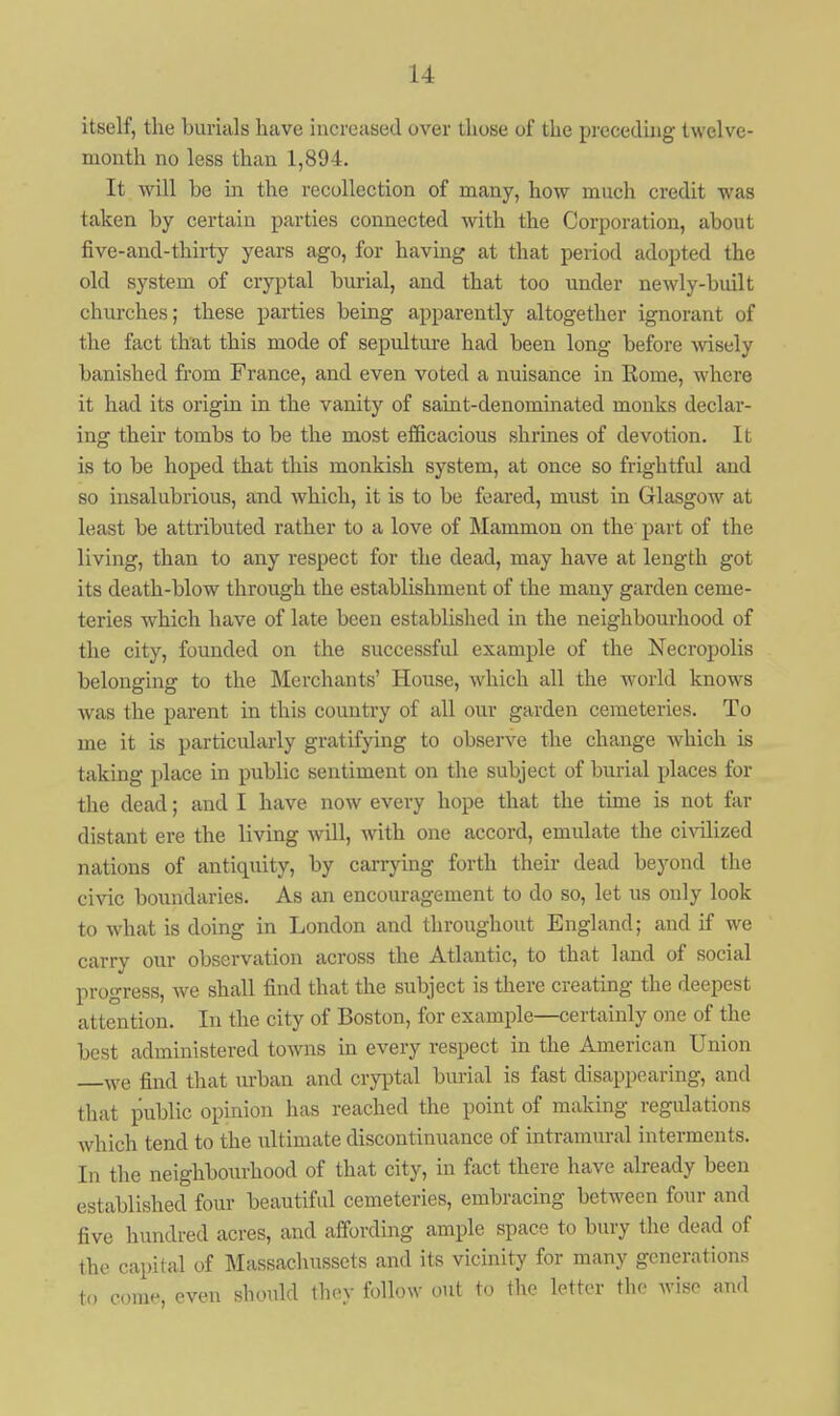 itself, the burials have increased over those of the preceding twelve- month no less than 1,894. It will be in the recollection of many, how much credit was taken by certain parties connected with the Corporation, about five-and-thirty years ago, for having at that period adopted the old system of cryptal burial, and that too under newly-built churches; these parties being apparently altogether ignorant of the fact that this mode of sepulture had been long before wisely banished fi'om France, and even voted a nuisance in Kome, where it had its origin in the vanity of saint-denominated monks declar- ing their tombs to be the most efficacious shrines of devotion. It is to be hoped that this monkish system, at once so frightful and so insalubrious, and which, it is to be feared, must in Glasgow at least be attributed rather to a love of Mammon on the part of the living, than to any respect for the dead, may have at length got its death-blow through the establishment of the many garden ceme- teries which have of late been established in the neighbourhood of the city, founded on the successful example of the Necropolis belonging to the Merchants' House, which all the world knows was the parent in this country of all our garden cemeteries. To me it is particularly gratifying to observe the change which is taking place in public sentiment on the subject of burial places for the dead; and I have now every hope that the time is not far distant ere the living will, with one accord, emulate the civilized nations of antiquity, by carrjang forth their dead beyond the civic boundaries. As an encouragement to do so, let us only look to what is doing in London and throughout England; and if we carry our observation across the Atlantic, to that land of social progress, we shall find that the subject is there creating the deepest attention. In the city of Boston, for example—certainly one of the best administered towns in every respect in the American Union find that urban and cryptal burial is fast disappearing, and that public opinion has reached the point of making regulations which tend to the ultimate discontinuance of intramural interments. In the neighbourhood of that city, in fact there have already been established four beautiful cemeteries, embracing between four and five hundred acres, and affording ample space to bury the dead of the capital of Massachusscts and its vicinity for many generations to come, even should thoy follow out to the letter the wiso and