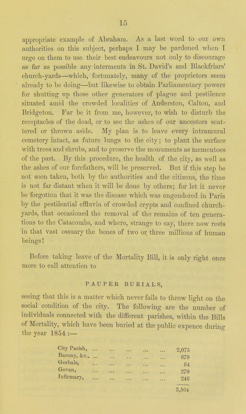 approijviate example of Abraham. As a last word to our own authorities on this subject, perhaps I may be pardoned when I xu'ge on them to use their best endeavours not only to discom-age as far as possible any interments in St. David's and Blackfriars' church-yards—which, fortunately, many of the proprietors seem already to be doing—but likewise to obtain Parliamentary powers for shutting up those other generators of plague and pestilence situated amid the crowded localities of Anderston, Calton, and Bridgeton. Far be it from me, however, to wish to disturb the receptacles of the dead, or to see the ashes of oiu* ancestors scat- tered or thrown aside. My plan is to leave every intramural cemetery intact, as future lungs to the city; to plant the surface with trees and shrubs, and to preserve the monuments as mementoes of the past. By this procedure, the health of the city, as well as the ashes of our forefathers, will be preserved. But if this step be not soon taken, both by the authorities and the citizens, the time is not far distant when it will be done by others; for let it never be forgotten that it was the disease which was engendered in Paris by the pestilential effluvia of crowded crypts and confined church- yards, that occasioned the removal of the remains of ten genera- tions to the Catacombs, and where, strange to say, there now rests in that vast ossuary the bones of two or three millions of human beings! Before taking leave of the Mortality Bill, it is only right once more to call attention to PAUPEK BURIALS, seeing that this is a matter which never fiiils to throw light on the social condition of the city. The following are the number of individuals connected with the different parishes, within the Bills of Mortality, which have been buried at the public expence during the year 1854 :— City Parish, 2,075 Barony, &c 379 Gorbals, Govan, ... ... ... _ 270 Infli-niary, 045 3,564