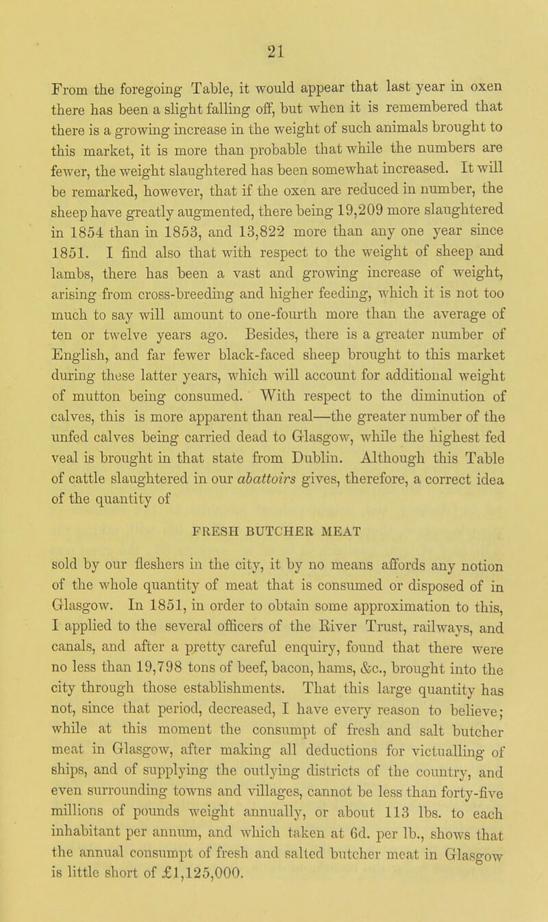 From the foregoing Table, it would appear that last year in oxen there has been a slight falling off, but when it is remembered that there is a growing increase m the weight of such animals brought to this market, it is more than probable that while the numbers are fewer, the weight slaughtered has been somewhat increased. It will be remarked, however, that if the oxen are reduced in number, the sheep have greatly augmented, there being 19,209 more slaughtered in 1854 than in 1853, and 13,822 more than any one year since 1851. I find also that with respect to the weight of sheep and lambs, there has been a vast and growing increase of weight, arising from cross-breeding and higher feeding, which it is not too much to say will amount to one-fourth more than the average of ten or twelve years ago. Besides, there is a greater number of English, and far fewer black-faced sheep brought to this market during these latter years, which will account for additional weight of mutton being consumed. With respect to the diminution of calves, this is more apparent than real—the greater number of the unfed calves being carried dead to Glasgow, while the highest fed veal is brought in that state from Dublin. Although this Table of cattle slaughtered in our abattoirs gives, therefore, a correct idea of the quantity of FRESH BUTCHER MEAT sold by our fleshers in the city, it by no means affords any notion of the whole quantity of meat that is consumed or disposed of in Glasgow. In 1851, in order to obtain some approximation to this, I applied to the several officers of the Eiver Trust, railways, and canals, and after a pretty careful enquiry, found that there were no less than 19,798 tons of beef, bacon, hams, &c., brought into the city through those establishments. That this large quantity has not, since that period, decreased, I have eveiy reason to believe; while at this moment the consumpt of fresh and salt butcher meat in Glasgow, after making all deductions for victualling of ships, and of supplying the outlying districts of the country, and even surrounding towns and villages, cannot be less than forty-five millions of pounds weight annually, or about 113 lbs. to each inhabitant per annum, and which taken at 6d. per lb., shows that the annual consumpt of fresh and salted butcher meat in Glasgow is little short of £1,125,000.