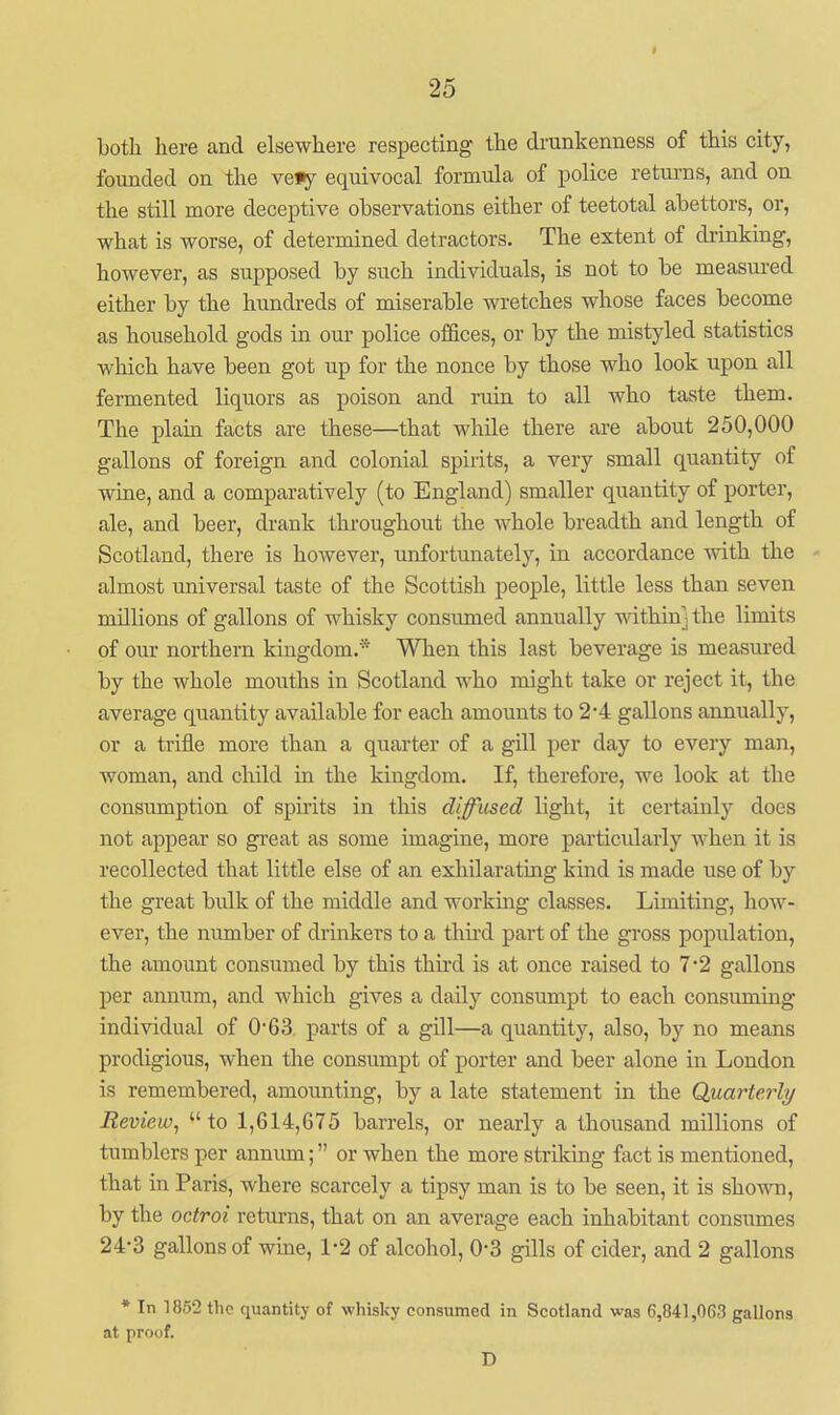 t both here and elsewhere respecting the di-unkenness of this city, founded on the ve»y equivocal formula of police returns, and on the still more deceptive observations either of teetotal abettors, or, what is worse, of determined detractors. The extent of drinking, however, as supposed by such individuals, is not to be measured either by the hundreds of miserable wretches whose faces become as household gods in oui- police offices, or by the mistyled statistics which have been got up for the nonce by those who look upon all fermented liquors as poison and ruin to all who taste them. The plain facts are these—that while there are about 250,000 gallons of foreign and colonial spirits, a very small quantity of wme, and a comparatively (to England) smaller quantity of porter, ale, and beer, drank throughout the whole breadth and length of Scotland, there is however, unfortunately, in accordance with the almost universal taste of the Scottish people, little less than seven millions of gallons of whisky consumed annually mthinj the limits of our northern kingdom.* Wlien this last beverage is measured by the whole mouths in Scotland who might take or reject it, the average quantity available for each amounts to 2*4 gallons annually, or a trifle more than a quarter of a gill per day to every man, woman, and child in the kingdom. If, therefore, we look at the consumption of spirits in this diffused light, it certainly does not appear so great as some imagine, more particidarly when it is recollected that little else of an exhilarating kind is made use of by the great bulk of the middle and working classes. Limiting, how- ever, the number of drinkers to a thii'd part of the gross population, the amount consumed by this third is at once raised to 7'2 gallons per annum, and which gives a daily consumpt to each consuming individual of 0'63 parts of a gill—a quantity, also, by no means prodigious, when the consumpt of porter and beer alone in London is remembered, amounting, by a late statement in the Quarterly Review^ to 1,614,675 barrels, or nearly a thousand millions of tumblers per anniun; or when the more striking fact is mentioned, that in Paris, where scarcely a tipsy man is to be seen, it is shown, by the octroi returns, that on an average each inhabitant consumes 24-3 gallons of wme, 1-2 of alcohol, 0-3 gills of cider, and 2 gallons * In 1862 the quantity of whisky consumed in Scotland was 6,841,063 gallons at proof. D