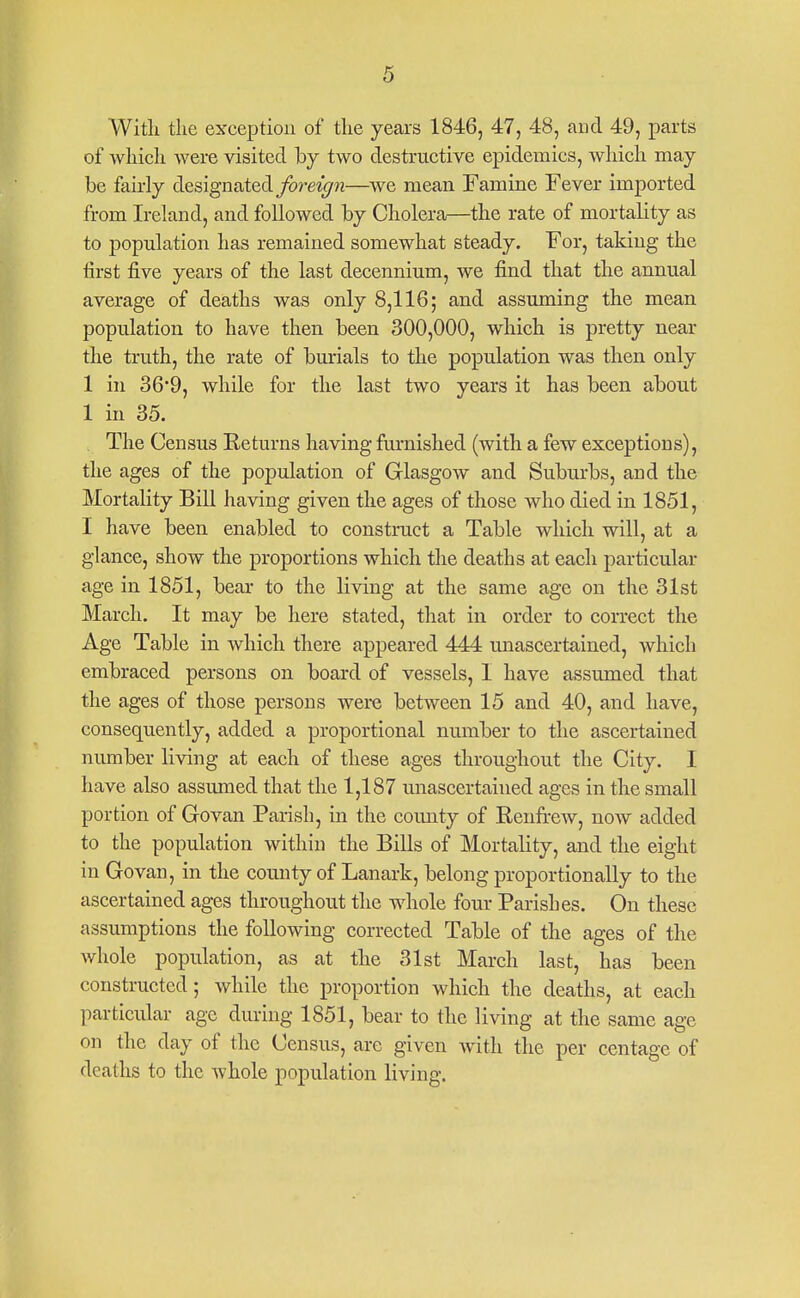 Witli tlie exception of tlie years 1846, 47, 48, aud 49, parts of wliicli were visited by two destructive epidemics, wliich may be fairly designated yore«^w—we mean Famine Fever imported from Ireland, and followed by Cholera—the rate of mortality as to population has remained somewhat steady. For, taking the first five years of the last decennium, we find that the annual average of deaths was only 8,116; and assuming the mean population to have then been 300,000, which is pretty near the truth, the rate of burials to the population was then only 1 in 36'9, while for the last two years it has been about 1 in 35. The Census Keturns having farnished (with a few exceptions), the ages of the population of Glasgow and Suburbs, and the Mortality Bill having given the ages of those who died in 1851, I have been enabled to construct a Table which will, at a glance, show the proportions which the deaths at each particular age in 1851, bear to the living at the same age on the 31st March. It may be here stated, that in order to correct the Age Table in which there appeared 444 unascertained, which embraced persons on board of vessels, I have assumed that the ages of those persons were between 15 and 40, and have, consequently, added a proportional number to the ascertained number living at each of these ages throughout the City. I have also assumed that the 1,187 unascertained ages in the small portion of Govan Parish, in the county of Kenfrew, now added to the population within the Bills of Mortality, and the eight in Govan, in the county of Lanark, belong proportionally to the ascertained ages throughout the whole four Parishes. On these assumptions the following corrected Table of the ages of the whole population, as at the 31st March last, has been consti-ucted; while the proportion which the deaths, at each particular age during 1851, bear to the living at the same age on the day of the Census, are given with the per centage of deaths to the whole population living.