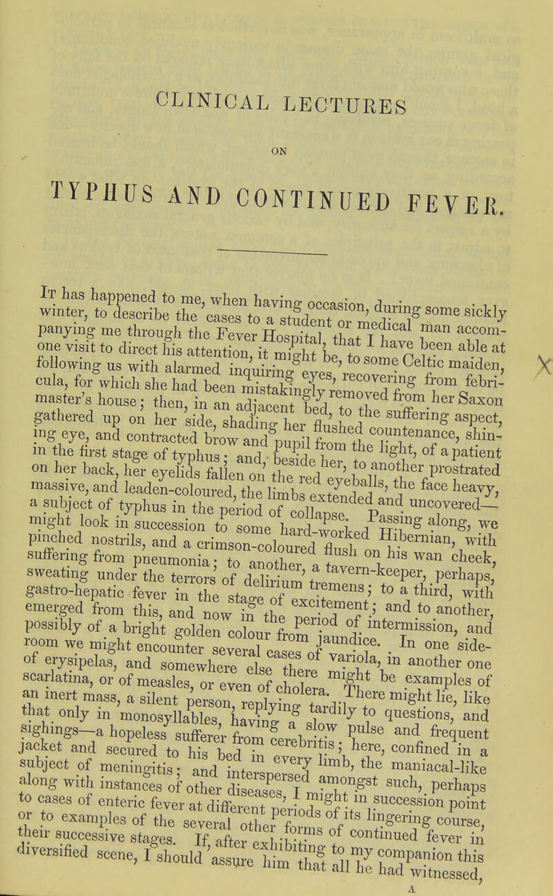 CLINICAL LECTURES ON TYPHUS AND CONTINUED FEVER. following us with alanned innl™ g t0S°me Celtic maiden} cola, forwhichrKenlB T*' recove™g from febrfi mask's house ;lLm man^W^TT**01161,83X011 gathered up on her sil,Tafe ng eye, and contracted brow and fin+? c°™tenance, shin- in the first stage of typhus and ES? °m ^ Lgllt' of a Patient on her back, her eyelids fallen on ^ 0rther Pirated massive, and' hu^d^^^^^ ^ hew7> a subject of typhus in the period ^^p!11. might look in succession to som \Ta P i alon& we pinched nostrils, and fcfo^^^f1 1**B**, with suffering from pneumonia to ano2v + ' ^ hlS Wan cheek, sweating under the terms' of? <^^^P™, perhaps gastro-hepatic fever in tfie sta-eoZ T*'' t0 a thH with emerged from this, and now in the and t0 aiiother> possibly of a bright golden coll rfJ ■ °/ intermission, and room we might LSteJ^J^J™^ . one'side- of erysipelas, and somewhere elsIfe °ne scarlatina, or of measles, or even oLholera *I ^leS of an inertmass, a silent person, repWZdiwT like that only m monosyllables navi™ o 1 7 \° questions, and ^g^ahopdeas7^^^^8!^ Pulse and frequent jacket and secured to Ms bed £ cerebn is; here, confined in a snbject of meningitis • and inV 'T lmb' the ™niacal-like to cases of enteric fever at diffcJl ! 1 • ?lght m success on point or to examples of ^^^1^ °= their successive stages. If after oSiW / Continued fever in diversified scene, f^^^^^^^^B m tnat all he had witnessed,