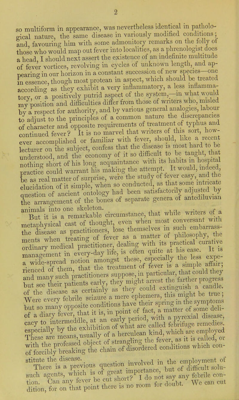 so multiform in appearance, was nevertheless identical m patholo- gical nature, the same disease in variously modified conditions: and, favouring him with some admonitory remarks on the tolly ot those who would map out fever into localities, as a phrenology does a head, I should next assert the existence of an indefinite multitude of fever vortices, revolving in cycles of unknown length, and ap- pearing in our horizon in a constant succession of new species-one in essence, though most protean in aspect, which should be treated according as they exhibit a very inflammatory, a less inflamma- tory or a positively putrid aspect of the system—in what would my position and difficulties differ from those of writers who, misled by a respect for authority, and by various general analogies, labour to adiust to the principles of a common nature the discrepancies of character and opposite requirements of treatment of typhus and continued fever? It is no marvel that writers of this sort, how- e™om7lished or familiar with fever, should, like a recen lecturer on the subject, confess that the disease is most hard to be under ood, and the economy of it so difficult to be taught, tha nothing short of his long acquaintance with its habits in hospital praeti'e could warrant his making the attempt It would, indeed be as real matter of surprise, were the study of fever easy, and ti c eTuddiSn of it simple when so conducted, as that some intricate question of ancient ontology had been satisfactorily adjusted by the ai^ngement of the bones of separate genera of antediluvian animals into one skeleton. . But it is a remarkable circumstance, that while writers ot a meZhysical cast of thought, even when most conversant with the Xea e as practitioners, lose themselves in such em W s- ments when treating of fever as a matter of philosophy, the mdrnary medical practitioner, dealing with its practical curative n^eCnt in e^ery-day life, is often ^t his ease It s o wirfe-snread notion amongst these, especially the less expt rienced oPfthem, that the treatment of fever is a simple affair; stitute the disease. . , . , emDloymcnt of There is a previous ^TiZo 1 but of ! iflicul, solu- auch agents, which .sot Eff ™P?^^™ My febrile eon-