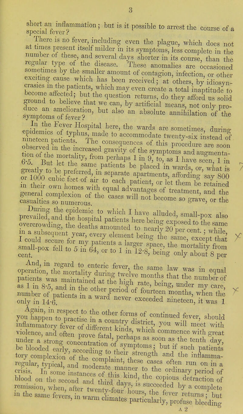 short an inflammation; but is it possible to arrest the course of a special fever ? There is no fever including even the plague, which does not at times present itself milder in its symptoms, less complete in the number of these, and several days shorter in its course, than the regular type of the disease. These anomalies are occasioned sometimes by the smaller amount of contagion, infection, or other exciting cause which has been received; at 'others, by idiosyn- crasies m the patients, which may even create a total naptitude to become affected; but the question returns, do they afford us sol d ground to believe that we can, by artificial means, notonly ^- enirW6 ?°^italhere, the wards are sometimes, during SeTpalS Tr^ t0 aCCOmmod/te ™*£d£ observed in Z ' ^/onseq^nces of this procedure are soon frTflnn l P'eff«d'.m seParat« apartments, affording say 800 o. 1000 cubicfeet of an- to each patieot, or let them be reteineff m then- own homes with equal advantages of treatment Ind the overcrowding, the deaths amounted to nearly 20 2 cent iT6 a . subsequent year, every element behtg i'^e exeenTftS o? m ter^ i &t *• rF*fr- cent. ' 1 111 12 8> beinS onl7 about 8 per inflammatory feve, of d ffW?^ y™ wil1 meet ^ violenee, and often nroffete f' W'Ch c«<* with great be blooded early acconlino- +n *i • ll Ut  such Pat*ents tory complexion7o™Zz£X1?,^^ the regular, typical, ^LSStSA^T °^ °U 'm a crisis. In some instances of fKktf j !? 6 ordmaiT period of blood on the second and third rl ' the C°?°US Action of remission, when ^^7^^ * f - the same fevers, in warm 1