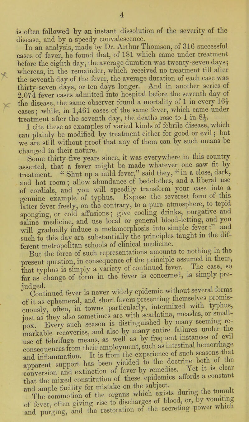 is often followed by an instant dissolution of the severity of the disease, and by a speedy convalescence. In an analysis, made by Dr. Arthur Thomson, of 316 successful cases of fever, he found that, of 181 which came under treatment before the eighth day, the average duration was twenty-seven days; whereas, in the remainder, which received no treatment till after the seventh day of the fever, the average duration of each case was thirty-seven days, or ten days longer. And in another series of 2,074 fever cases admitted into hospital before the seventh day of the disease, the same observer found a mortality of 1 in every 16£ cases; while, in 1,461 cases of the same fever, which came under treatment after the seventh day, the deaths rose to 1 in 8£. I cite these as examples of varied kinds of febrile disease, which can plainly be modified by treatment either for good or evil; but we are still without proof that any of them can by such means be changed in their nature. Some thirty-five years since, it was everywhere in this country asserted, that a fever might be made whatever one saw fit by- treatment.  Shut up a mild fever, said they,  in a close, dark, and hot room; allow abundance of bedclothes, and a liberal use of cordials, and you will speedily transform your case into a genuine example of typhus. Expose the severest form of this latter fever freely, on the contrary, to a pure atmosphere, to tepid sponging, or cold affusions; give cooling drinks, purgative and saline medicine, and use local or general blood-letting, and you will gradually induce a metamorphosis into simple fever : and such to this day are substantially the principles taught m the dif- ferent metropolitan schools of clinical medicine. But the force of such representations amounts to nothing m the present question, in consequence of the principle assumed in them, that typhus is simply a variety of continued fever. _ lhe case, so far as change of form in the fever is concerned, is simply pre- ^tfontinued fever is never widely epidemic without several forms of it as ephemeral, and short fevers presenting themselves promis- cuously, often, in towns particularly, intermixed with typhus, iust as they also sometimes are with scarlatina, measles, or small- pox Every such season is distinguished by many seeming re- markable recoveries, and also by many entire failures under the use of febrifuge means, as well as by frequent instances of evil consequences from their'employment, such as intestinal hemorrhage andinflammation. It is from the experience of such season^hat apparent support has been yielded to the doctnne bothtftfce conversion and extinction of fever by remedies, let rt is clea that the mixed constitution of these epidemics affords a constant and amnle facility for mistake on the subject. , TliXmmotion of the organs which exists of fever often giving rise to discharges of blood or, by vomiting and pui-ging, lid the restoration of the secreting power which