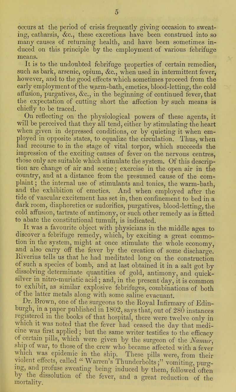 occurs at the period of crisis frequently giving occasion to sweat- ing, catharsis, &c, these excretions have been construed into so many causes of returning health, and have been sometimes in- duced on this principle by the employment of various febrifuge means. It is to the undoubted febrifuge properties of certain remedies, such as bark, arsenic, opium, &c, when used in intermittent fever, however, and to the good effects which sometimes proceed from the early employment of the warm-bath, emetics, blood-letting, the cold affusion, purgatives, &c., in the beginning of continued fever, that the expectation of cutting short the affection by such means is chiefly to be traced. On reflecting on the physiological powers of these agents, it will be perceived that they all tend, either by stimulating the heart when given in depressed conditions, or by quieting it when em- ployed in opposite states, to equalize the circulation. Thus, when had recourse to in the stage of vital torpor, which succeeds the impression of the exciting causes of fever on the nervous centres, those only are suitable which stimulate the system. Of this descrip- tion are change of air and scene; exercise in the open air in the country, and at a distance from the presumed cause of the com- plaint ; the internal use of stimulants and tonics, the warm-bath, and the exhibition of emetics. And when employed after the tide of vascular excitement has set in, then confinement to bed in a dark room, diaphoretics or sudorifics, purgatives, blood-letting, the cold affusion, tartrate of antimony, or such other remedy as is fitted to abate the constitutional tumult, is indicated. It was a favourite object with physicians in the middle ages to discover a febrifuge remedy, which, by exciting a great commo- tion in the system, might at once stimulate the whole economy, and also carry off the fever by the creation of some discharge. Biverius tells us that he had meditated long on the construction of such a species of bomb, and at last obtained it in a salt got by dissolving determinate quantities of gold, antimony, and quick- silver in nitro-muriatic acid; and, in the present day, it is common to exhibit, as similar explosive febrifuges, combinations of both of the latter metals along with some saline evacuant. Dr. Brown, one of the surgeons to the Royal Infirmary of Edin- burgh, in a paper published in 1802, says that, out of 280 instances registered in the books of that hospital, there were twelve only in which it was noted that the fever had ceased the day that medi- cine was first applied; but the same writer testifies to the efficacy of certain pills, which were given by the surgeon of the Namur, ship of war, to those of the crew who became affected with a fever which was epidemic in the ship. These pills were, from their violent effects, called  Warren's Thunderbolts; vomiting, purg- ing, and profuse sweating being induced by them, followed often by the dissolution of the fever, and a great reduction of the mortality.