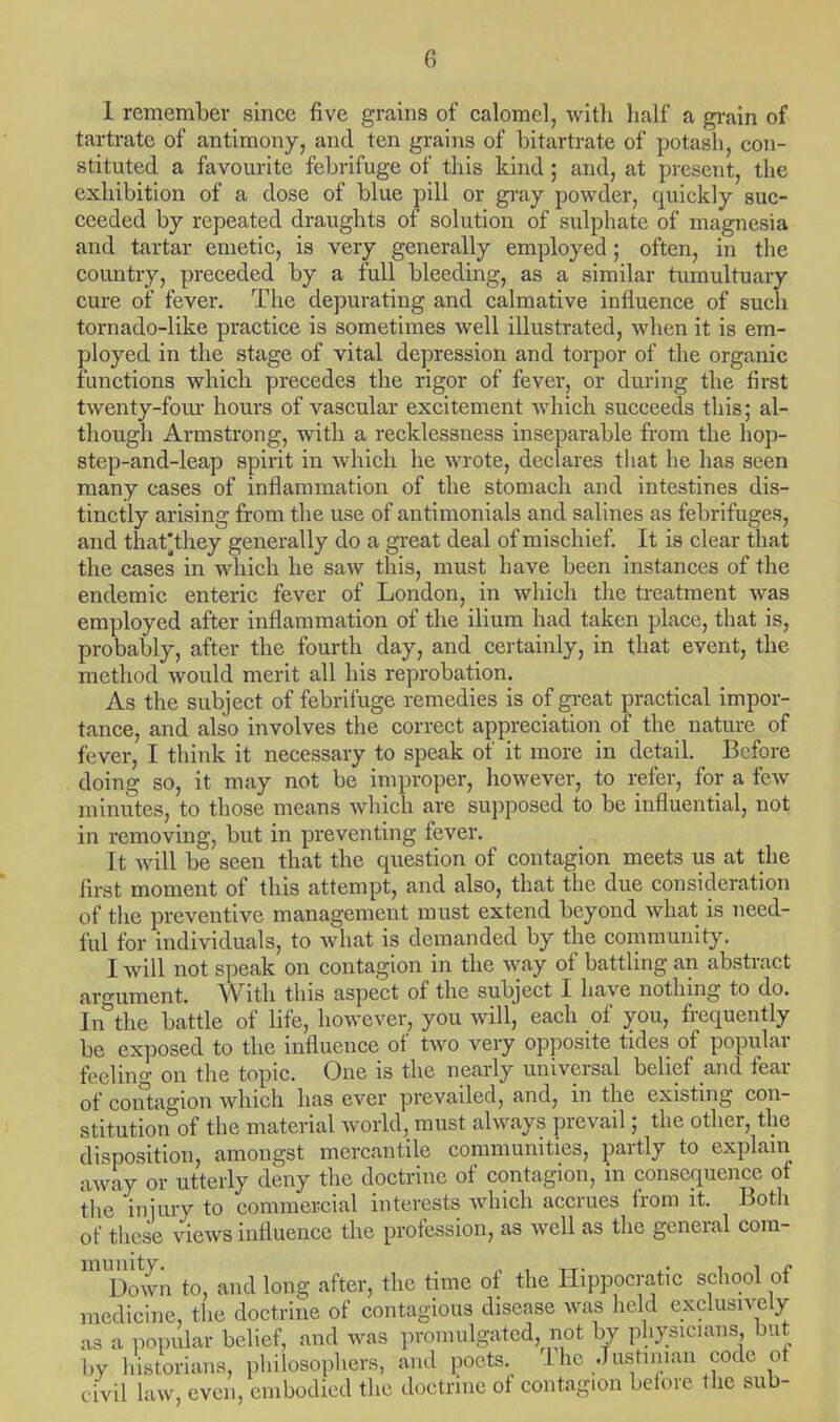 1 remember since five grains of calomel, with half a grain of tartrate of antimony, and ten grains of bitartrate of potash, con- stituted a favourite febrifuge of this kind; and, at present, the exhibition of a dose of blue pill or gray powder, quickly suc- ceeded by repeated draughts of solution of sulphate of magnesia and tartar emetic, is very generally employed; often, in the country, preceded by a full bleeding, as a similar tumultuary cure of fever. The depurating and calmative influence of such tornado-like practice is sometimes well illustrated, when it is em- ployed in the stage of vital depression and torpor of the organic functions which precedes the rigor of fever, or during the first twenty-four hours of vascular excitement which succeeds this; al- though Armstrong, with a recklessness inseparable from the hop- step-and-leap spirit in which he wrote, declares that he has seen many cases of inflammation of the stomach and intestines dis- tinctly arising from the use of antimonials and salines as febrifuges, and thafthey generally do a great deal of mischief. It is clear that the cases in which he saw this, must have been instances of the endemic enteric fever of London, in which the treatment was employed after inflammation of the ilium had taken place, that is, probably, after the fourth day, and certainly, in that event, the method would merit all his reprobation. As the subject of febrifuge remedies is of great practical impor- tance, and also involves the correct appreciation of the nature of fever, I think it necessary to speak of it more in detail. Before doing so, it may not be improper, however, to refer, for a few minutes, to those means which are supposed to be influential, not in removing, but in preventing fever. It will be seen that the question of contagion meets us at the first moment of this attempt, and also, that the due consideration of the preventive management must extend beyond what is need- ful for individuals, to what is demanded by the community. I will not speak on contagion in the way of battling an abstract argument. With this aspect of the subject I have nothing to do. In the battle of life, however, you will, each of you, frequently be exposed to the influence of two very opposite tides of popular feeling on the topic. One is the nearly universal belief and fear of contagion which has ever prevailed, and, in the existing con- stitution of the material world, must always prevail; the other, the disposition, amongst mercantile communities, partly to explain away or utterly deny the doctrine of contagion, in consequence of the injury to commercial interests which accrues from it. Both of these views influence the profession, as well as the general com- miDown to, and long after, the time of the Hippocratic school of medicine, the doctrine of contagious disease was held exclusively as a popular belief, and was promulgated not by physicians but by historians, philosophers, and poets. 1 he Justinian code ot civil law, even, embodied the doctrine of contagion before the sub-