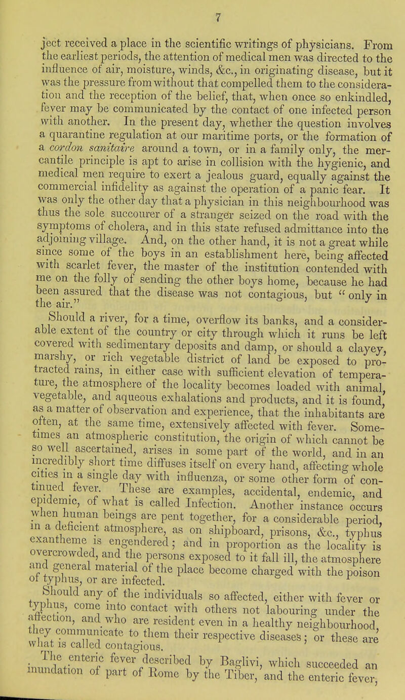 ject received a place in the scientific writings of physicians. From the earliest periods, the attention of medical men was directed to the influence of air, moisture, winds, &c, in originating disease, but it was the pressure from without that compelled them to the considera- tion and the reception of the belief, that, when once so enkindled, fever may be communicated by the contact of one infected person with another. In the present day, whether the question involves a quarantine regulation at our maritime ports, or the formation of a cordon sanitaire around a town, or in a family only, the mer- cantile principle is apt to arise in collision with the hygienic, and medical men require to exert a jealous guard, equally against the commercial infidelity as against the operation of a panic fear. It was only the other day that a physician in this neighbourhood was thus the sole succourer of a stranger seized on the road with the symptoms of cholera, and in this state refused admittance into the adjoining village. And, on the other hand, it is not a great while since some of the boys in an establishment here, being affected with scarlet fever, the master of the institution contended with me on the folly of sending the other boys home, because he had been assured that the disease was not contagious, but  only in the air. J Should a river, for a time, overflow its banks, and a consider- able extent of the country or city through which it runs be left covered with sedimentary deposits and damp, or should a clayey, marshy, or rich vegetable district of land be exposed to pro- tracted rams, m either case with sufficient elevation of tempera- ture, the atmosphere of the locality becomes loaded with animal vegetable, and aqueous exhalations and products, and it is found' as a matter of observation and experience, that the inhabitants are often, at the same time, extensively affected with fever. Some- times an atmospheric constitution, the origin of which cannot be so well ascertained, arises in some part of the world, and in an incredibly short time diffuses itself on every hand, affecting whole cities in a single day with influenza, or some other form of con- tinued fever. These are examples, accidental, endemic, and epidemic, of what is called Infection. Another instance occurs when human bemgs are pent together, for a considerable period, in a deficient atmosphere, as on shipboard, prisons, &c, typhus exantheme is engendered ; and in proportion as the locality is overcrowded, and the persons exposed to it fall ill, the atmosphere and general material of the place become charged with the poison of typhus, or are infected. ^ Should any of the individuals so affected, either with fever or typhus, come into contact with others not labouring under the affection, and who are resident even in a healthy neighbourhood they communicate to them their respective diseases: ov these are what is called contagious. ' The enteric fever described by Baglivi, which succeeded an inundation of part of Rome by tie Tiler/and theZZ fevei-