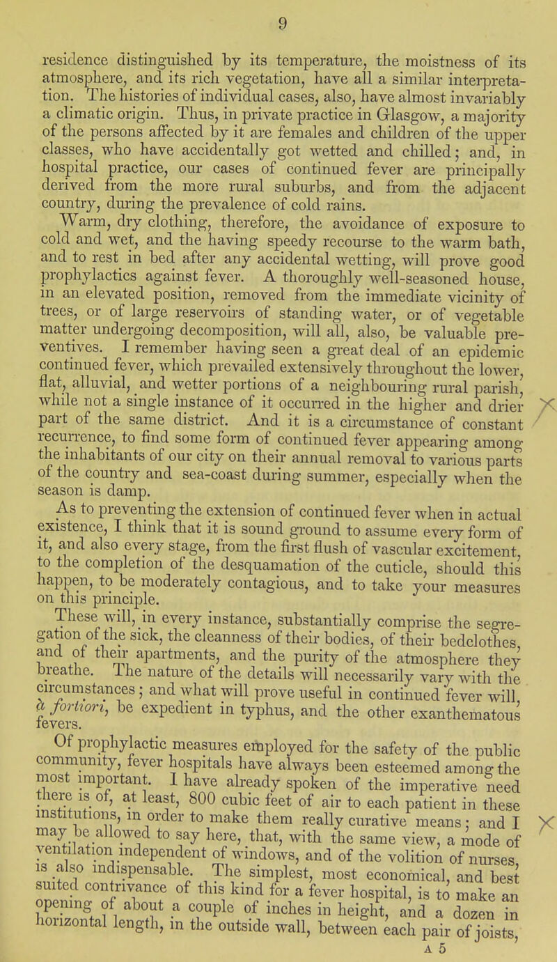 residence distinguished by its temperature, the moistness of its atmosphere, and its rich vegetation, have all a similar interpreta- tion. The histories of individual cases, also, have almost invariably a climatic origin. Thus, in private practice in Glasgow, a majority of the persons affected by it are females and children of the upper classes, who have accidentally got wetted and chilled; and, in hospital practice, our cases of continued fever are principally derived from the more rural suburbs, and from the adjacent country, during the prevalence of cold rains. Warm, dry clothing, therefore, the avoidance of exposure to cold and wet, and the having speedy recourse to the warm bath, and to rest in bed after any accidental wetting, will prove good prophylactics against fever. A thoroughly well-seasoned house, in an elevated position, removed from the immediate vicinity of trees, or of large reservoirs of standing water, or of vegetable matter undergoing decomposition, will all, also, be valuable pre- ventives. I remember having seen a great deal of an epidemic continued fever, which prevailed extensively throughout the lower, flat, alluvial, and wetter portions of a neighbouring rural parish) while not a single instance of it occurred in the higher and drier part of the same district. And it is a circumstance of constant recurrence, to find some form of continued fever appearing among the inhabitants of our city on their annual removal to various parts of the country and sea-coast during summer, especially when the season is damp. As to preventing the extension of continued fever when in actual existence, I think that it is sound ground to assume eveiy form of it, and also every stage, from the first flush of vascular excitement to the completion of the desquamation of the cuticle, should this happen, to be moderately contagious, and to take your measures on this principle. These will, in every instance, substantially comprise the segre- gation of the sick, the cleanness of their bodies, of their bedclothes and of their apartments, and the purity of the atmosphere they breathe. I he nature of the details will necessarily vary with the circumstances; and what will prove useful in continued fever will ? J°rtwrh *>e expedient in typhus, and the other exanthematous tevers. Of prophylactic measures employed for the safety of the public community, fever hospitals have always been esteemed among the most important. I have already spoken of the imperative need there is of, at least, 800 cubic feet of air to each patient in these institutions, m order to make them really curative means: and I may be allowed to say here, that, with the same view, a mode of ventilation independent of windows, and of the volition of nurses is also indispensable The simplest, most economical, and best suited contrivance of this kind for a fever hospital, is to make an opening of about a couple of inches in height, and a dozen £ horizontal length, m the outside wall, betweln each pair of jolts