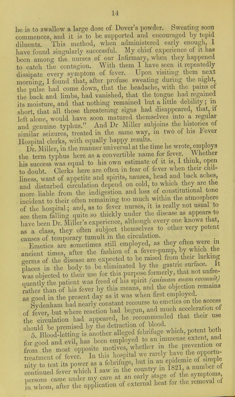 he is to swallow a large dose of Dover's powder. Sweating soon commences, and it is to be supported and encouraged by tepid diluents. This method, when administered early enough, 1 have found singularly successful. My chief experience of it has been among the nurses of our Infirmary, when they happened to catch the contagion. With them I have seen it repeatedly dissipate every symptom of fever. Upon visiting them next morning, I found that, after profuse sweating during the night,_ the pulse had come down, that the headache, with the pains ot the back and limbs, had vanished, that the tongue had regained its moisture, and that nothing remained but a little debility; in short, that all those threatening signs had disappeared, that it left alone, would have soon matured themselves into a regular and genuine typhus. And Dr Miller subjoins the histories of similar seizures, treated in the same way, in two of his Jjever Hospital clerks, with equally happy results. # Dr Miller, in the manner universal at the time he wrote, employs the term typhus here as a convertible name for fever. Whether his success was equal to his own estimate of it is, 1 think, open to doubt. Clerks here are often in tear of fever when their chil- liness, want of appetite and spirits, nausea, head and back aches, and disturbed circulation depend on cold, to which they are the more liable from the indigestion and loss of constitutional tone incident to their often remaining too much within the atmosphere of the hospital; and, as to fever nurses, it is really not usual to see them falling quite so thickly under the disease as appears to have been Dr. Miller's experience, although every one knows that as a class, they often subject themselves to other very potent onuses of temporary tumult in the circulation. EmetL;PS sometimes still employed, as they often were m ancient times, after the fashion of a fever-pump, by which the gemas of the disease are expected to be raised from their lurking nkces in the body to be eliminated by the gastric surface. It C objected to the! use for this purpose formerly, that not unfre- quently the patient was freed of his spirit (animam suam evomuit Sr than of his fever by this means and the objection remains as good in the present day as it was when first employed Sydenham had nearly constant recourse to emetics on the access of fever, but where reaction had begun, and much acceleraton of the circulation had appeared, he recommended that then use should be premised by the detraction of blood. 5 Bloodletting is another alleged febrifuge which, potent both for good and evil>» employed to - —- from the most opposite motives, whether m the preventionoi teSme t 7 ever 1 In this hospital we rarely have the 0Wor^ X^^VO^ as a febrifi-e, but in an endemic of simple continued fever which I saw in the ^^^fa^X*, persons came under my care at an early stage of the ^mptoms in whom, after the application of external heat for the removal