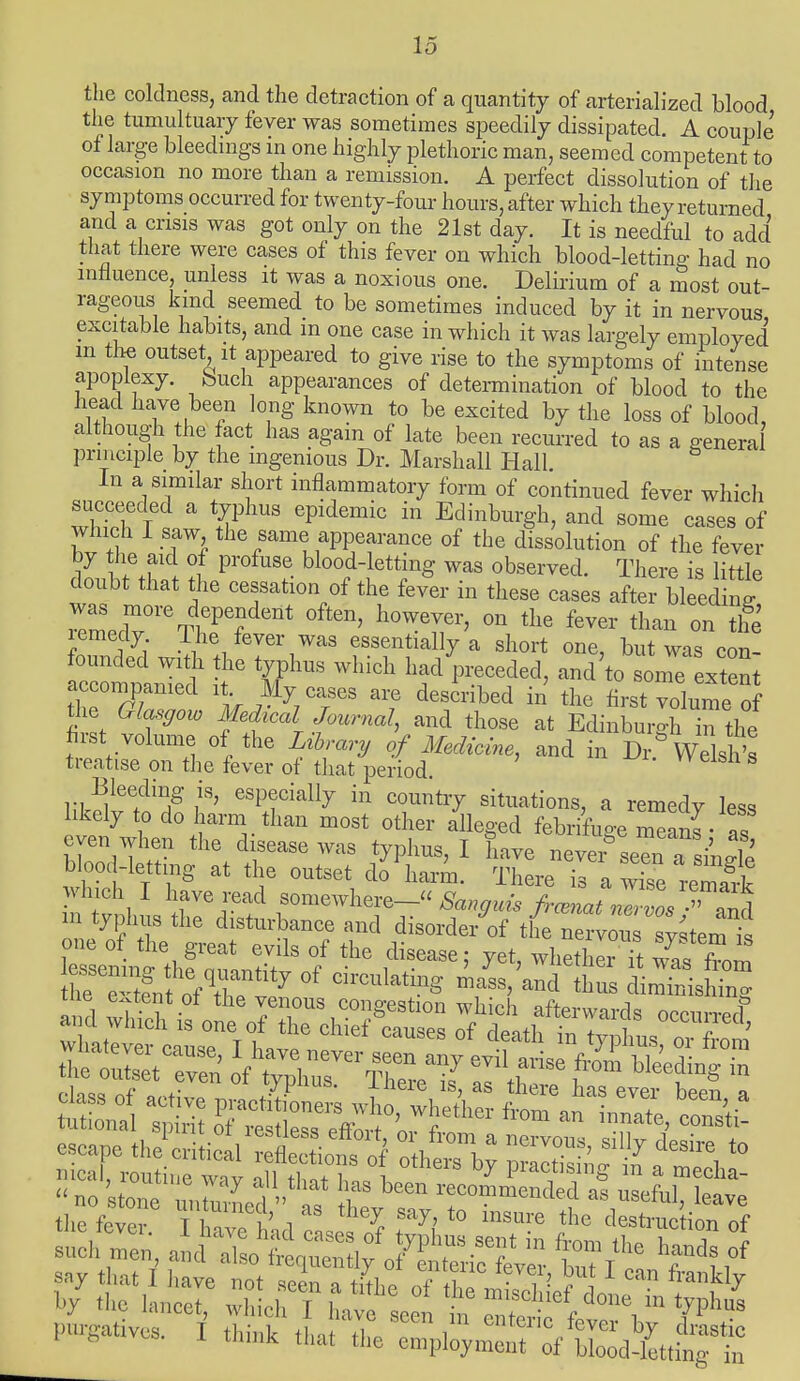 the coldness, and the detraction of a quantity of arterialized blood the tumultuary fever was sometimes speedily dissipated. A couple of large bleedings in one highly plethoric man, seemed competent to occasion no more than a remission. A perfect dissolution of the symptoms occurred for twenty-four hours, after which they returned and a crisis was got only on the 21st day. It is needful to add that there were cases of this fever on which blood-letting had no influence, unless it was a noxious one. Delirium of a most out- rageous kind seemed to be sometimes induced by it in nervous excitable habits, and m one case in which it was largely employed in the outset it appeared to give rise to the symptoms of intense apoplexy, feuch appearances of determination of blood to the head have been long known to be excited by the loss of blood although the act has again of late been recurred to as a general principle by the ingenious Dr. Marshall Hall In a similar short inflammatory form of continued fever which succeeded a typhus epidemic in Edinburgh, and some cases of which I saw the same appearance of the dissolution of the fever by he aid of profuse blood-letting was observed. There is little doubt that the cessation of the fever in these cases after bleeding remedT1'6^^ ^ ^ °n tlie fe™ tha» ™ Sfe remedy 1he fever was essentially a short one, but was con- eeomlnled  ^ Y *F2*> md t0 SOme ^ accompanied it My cases are described in the first volume of the Glasgow Medical Journal, and those at Edinburgh in the first volume of the Library of Medicine, and in Dr* Wels 's treatise on the fever of that period. Bleeding is, especially in country situations, a remedy less likely to do harm than most other alleged febrifuge 1 even when the disease was typhus, I have never seen a single blood-lettmg at the outset do harm. There Ta wise remaf which I have read somewhere- Sanguis jrcJL?ZTos *^ m typhus the disturbance and disorder of the nervou sy^ternt rsel^thfalt.18 °/ ^ 1diS6aSe; Wheth- --from he T fn 0fTP 1P7 Clrc^atmg mass, and thus diminishing of^SeT r Se!^s the fovm T?T i h% Sa^> t0 msure th° destruction of iahXh^XttXS tat tv