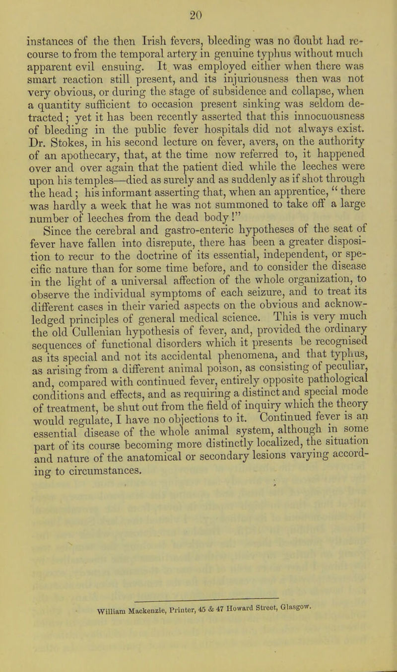instances of the then Irish fevers, bleeding was no doubt had re- course to from the temporal artery in genuine typhus without much apparent evil ensuing. It was employed either when there was smart reaction still present, and its injuriousness then was not very obvious, or during the stage of subsidence and collapse, when a quantity sufficient to occasion present sinking was seldom de- tracted ; yet it has been recently asserted that this innocuousness of bleeding in the public fever hospitals did not always exist. Dr. Stokes, in his second lecture on fever, avers, on the authority of an apothecary, that, at the time now referred to, it happened over and over again that the patient died while the leeches were upon his temples—died as surely and as suddenly as if shot through the head; his informant asserting that, when an apprentice,  there was hardly a week that he was not summoned to take off a large number of leeches from the dead body! Since the cerebral and gastro-enteric hypotheses of the seat of fever have fallen into disrepute, there has been a greater disposi- tion to recur to the doctrine of its essential, independent, or spe- cific nature than for some time before, and to consider the disease in the light of a universal affection of the whole organization, to observe the individual symptoms of each seizure, and to treat its different cases in their varied aspects on the obvious and acknow- ledged principles of general medical science. This is veiy much the old Cullenian hypothesis of fever, and, provided the ordinary sequences of functional disorders which it presents be recognised as its special and not its accidental phenomena, and that typhus, as arising from a different animal poison, as consisting of peculiar, and, compared with continued fever, entirely opposite pathological conditions and effects, and as requiring a distinct and special mode of treatment, be shut out from the field of inquiry which the theory would regulate, I have no objections to it. Continued fever is an essential disease of the whole animal system, although ra some part of its course becoming more distinctly localized, the situation and nature of the anatomical or secondary lesions varying accord- ing to circumstances. William Mackenzie, Printer, 45 & 47 Howard Street, Glasgow.