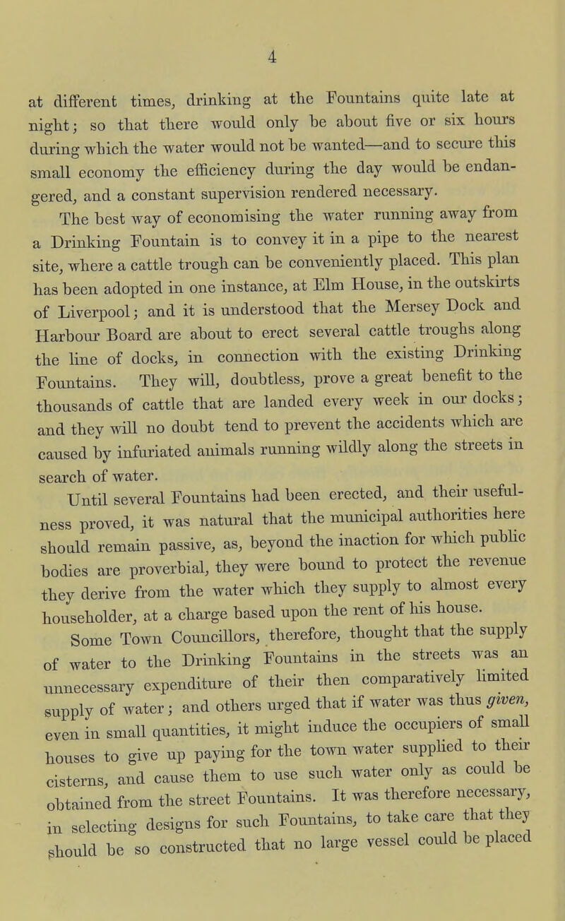 at different times, drinking at the Fountains quite late at night; so that there would only be about five or six hours during which the water would not be wanted—and to secure this small economy the efficiency during the day would be endan- gered, and a constant supervision rendered necessary. The best way of economising the water running away from a Drinking Fountain is to convey it in a pipe to the nearest site, where a cattle trough can be conveniently placed. This plan has been adopted in one instance, at Elm House, in the outskirts of Liverpool; and it is understood that the Mersey Dock and Harbour Board are about to erect several cattle troughs along the line of docks, in connection with the existing Drinldng Fountains. They will, doubtless, prove a great benefit to the thousands of cattle that are landed every week in our docks; and they wiU no doubt tend to prevent the accidents which are caused by infuriated animals running wildly along the streets in search of water. Until several Fountains had been erected, and their useful- ness proved, it was natural that the municipal authorities here should remain passive, as, beyond the inaction for which pubUc bodies are proverbial, they were bound to protect the revenue they derive from the water which they supply to almost every householder, at a charge based upon the rent of his house. Some Town Councillors, therefore, thought that the supply of water to the Drinldng Fountains in the streets was an unnecessary expenditure of their then comparatively hmited supply of water; and others urged that if water was thus given, even in small quantities, it might induce the occupiers of smaU houses to give up paying for the town water supplied to their cisterns and cause them to use such water only as could be obtained from the street Fountains. It was therefore necessary, in selecting designs for such Fountains, to take cai'e that they should be so constructed that no large vessel could be placed