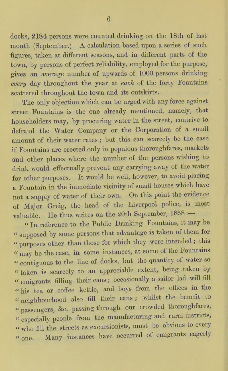 docks, 3184 persons were counted drinking on the 18tli of last month (September.) A calculation based upon a series of such figures, taken at different seasons, and in different parts of the town, by persons of perfect reliability, employed for the purpose, gives an average number of upwards of 1000 persons drinking every day throughout the year at each of the forty Fountains scattered throughout the town and its outskirts. The only objection which can be urged with any force against street Fountains is the one already mentioned, namely, that householders may, by procuring water in the street, contrive to defraud the Water Company or the Corporation of a small amount of their water rates; but this can scarcely be the case if Fountains are erected only in populous thoroughfares, markets and other places where the number of the persons wishing to drink would effectually prevent any carrying away of the water for other purposes. It would be well, however, to avoid placing a Fountain in the immediate vicinity of small houses which have not a supply of water of their own. On this point the evidence of Major Greig, the head of the Livei-pool pohce, is most valuable. He thus writes on the 20th September, 1858 :—  In reference to the Public Drinking Fountains, it may be  supposed by some persons that advantage is taken of them for pui-poses other than those for which they were intended; this  may be the case, in some instances, at some of the Fountains  contiguous to the line of docks, but the quantity of water so  taken is scarcely to an appreciable extent, being taken by  emigrants filHng their cans; occasionally a sailor lad will fill his tea or coffee kettle, and boys from the offices in the neighbourhood also fill their cans; whilst the benefit to passengers, &c. passing through our crowded thoroughfares,  especially people from the manufacturing and rural districts,  who fill the streets as excursionists, must be obvious to every  one. Many instances have occurred of emigrants eagerly