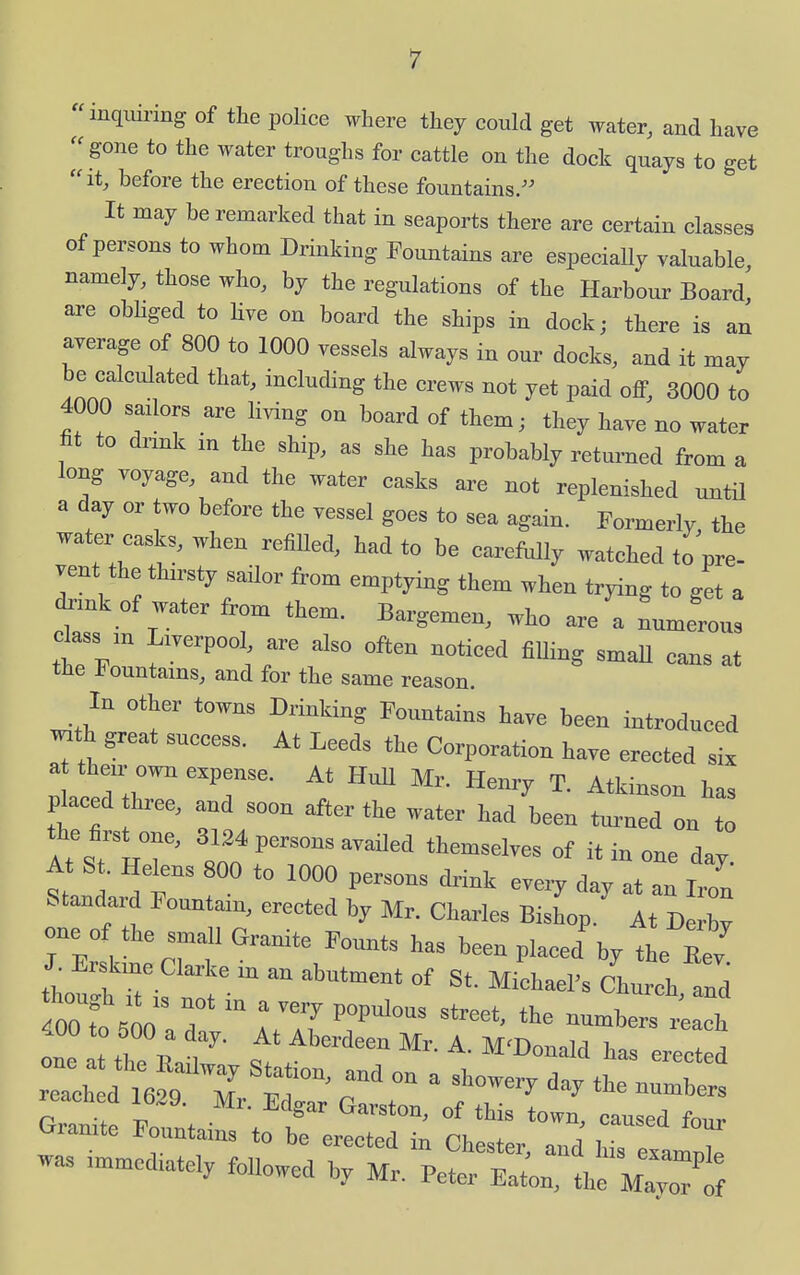 inqiuring of the police where they could get water, and have  gone to the water troughs for cattle on the dock quays to get itj before the erection of these fountains. It may be remarked that in seaports there are certain classes of persons to whom Drinking Fountains are especiaUy valuable namely, those who, by the regulations of the Harbour Board are obliged to Uve on board the ships in dock; there is an average of 800 to 1000 vessels always in our docks, and it may be calculated that, including the crews not yet paid off, 3000 to 4000 sadors are hving on board of them; they have no water fit to dnnk in the ship, as she has probably returned from a long voyage, and the water casks are not replenished until a day or two before the vessel goes to sea again. Formerly, the water casks, when refiUed, had to be carefully watched to pre- vent the thirsty sailor from emptying them when trying to get a drmk of water from them. Bargemen, who are a Numerous dass ,n Liverpool are also often noticed fiUing smaU cans at the Jjountams, and for the same reason. In other towns Drinking Fountains have been introduced «th great success. At Leeds the Corporation have erected six a then- own expense. At HuU Mr. Henry T. Atkinson has placed hree, a.d soon after the water had been tm-ncd on to A%r'T' *I>'=^-''^--rf themselves of it in one day At Si Helens 800 to 1000 persons drink eveiy day at an 1,1 Standard Fountain, erected by Mr. Charles Bishop. At De by one of the small Granite Founts has been placed by the EeT J^ Erskme Clarke in an abutment of St. Michael's Ch^ch td foofol T  ^P'^ '^ -umbers rCh Gramte Fountains to be er!c« ^ Ch ^r a^nd T^' 'T was immediately followed by Mr. Pct^:: .Xr^