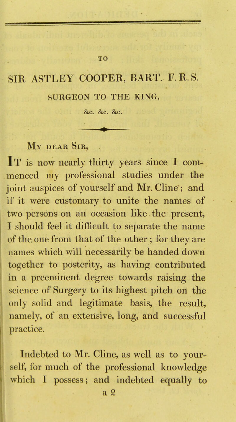 TO SIR ASTLEY COOPER, BART. F. R. S. SURGEON TO THE KING, &c. &c. &c. My dear Sir, . Jt is now nearly thirty years since I com- menced my professional studies under the joint auspices of yourself and Mr. Cline'; and if it were customary to unite the names of two persons on an occasion like the present, I should feel it difficult to separate the name of the one from that of the other; for they are names which will necessarily be handed down together to posterity, as having contributed in a preeminent degree towards raising the science of Surgery to its highest pitch on the only solid and legitimate basis, the result, namely, of an extensive, long, and successful practice. Indebted to Mr. Cline, as well as to your- self, for much of the professional knowledge which I possess; and indebted equally to a 2