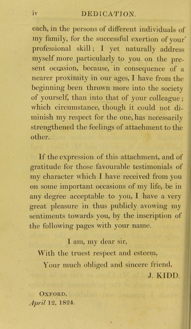 each, in the persons of different individuals of my family, for the successful exertion of your' professional skill; I yet naturally address myself more particularly to you on the pre- sent occasion, because, in consequence of a nearer proximity in our ages, I have from the beginning been thrown more into the society of yourself, than into that of your colleague; v^hich circumstance, though it could not di- minish my respect for the one, has necessarily strengthened the feelings of attachment to the other. If the expression of this attachment, and of gratitude for those favourable testimonials of my character which I have received from you on some important occasions of my life, be in any degree acceptable to you, I have a very great pleasure in thus publicly avowing my sentiments towards you, by the inscription of the following pages with your name. I am, my dear sir, With the truest respect and esteem, Your much obliged and sincere friend, J. KIDD. Oxford, April 12, 1824.