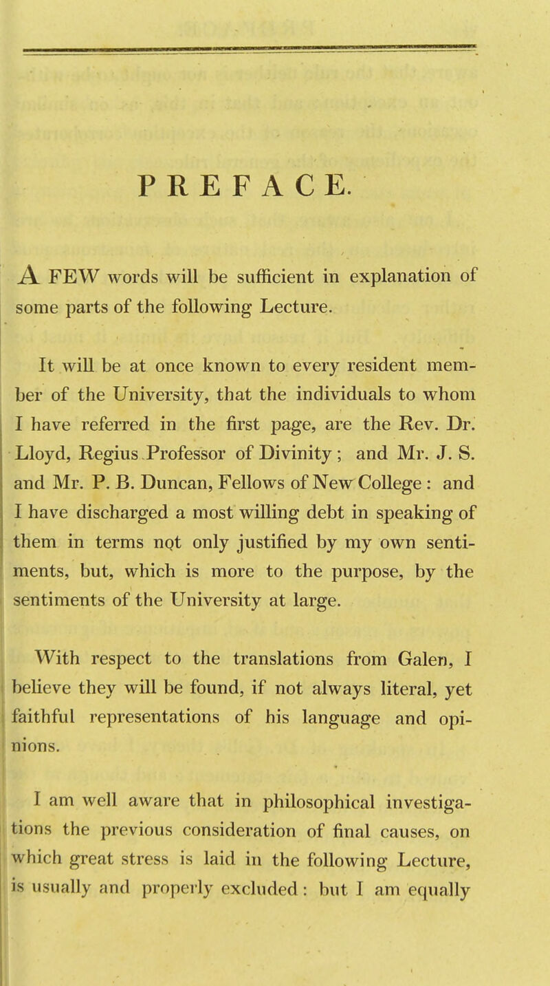 PREFACE. A FEW words will be sufficient in explanation of some parts of the following Lecture. It will be at once known to every resident mem- ber of the University, that the individuals to whom I have referred in the first page, are the Rev. Dr. Lloyd, Regius Professor of Divinity; and Mr. J. S. and Mr. P. B. Duncan, Fellows of New College: and I have discharged a most willing debt in speaking of them in terms npt only justified by my own senti- ments, but, which is more to the purpose, by the sentiments of the University at large. With respect to the translations from Galen, I believe they will be found, if not always literal, yet faithful representations of his language and opi- nions. I am well aware that in philosophical investiga- i tions the previous consideration of final causes, on \ which great stress is laid in the following Lecture, is usually and properly excluded: but I am equally