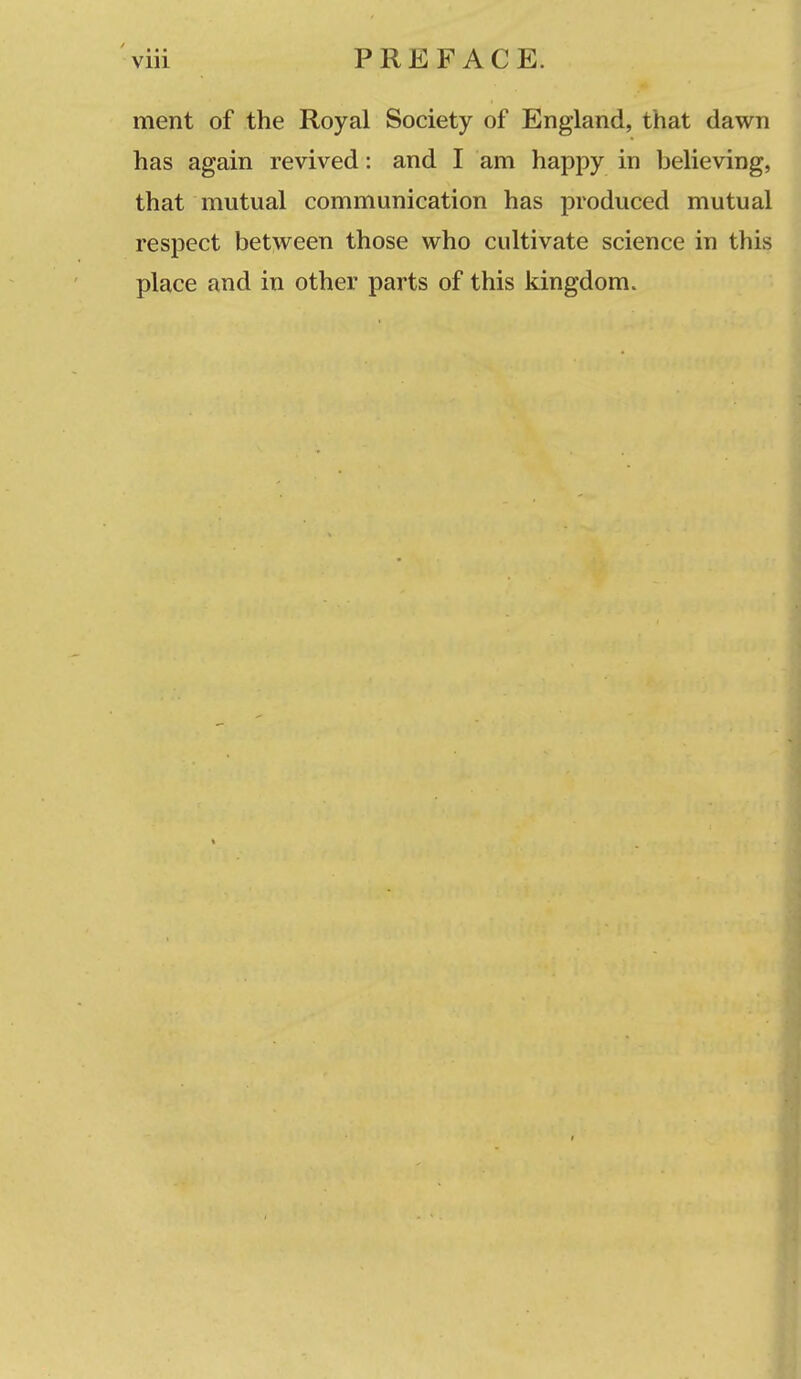 ment of the Royal Society of England, that dawn has again revived: and I am happy in believing, that mutual communication has produced mutual respect bet\veen those who cultivate science in this place and in other parts of this kingdom.