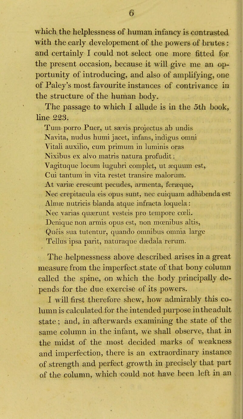 which the helplessness of human infancy is contrasted with the early developement of the powers of brutes: and certainly I could not select one more fitted for the present occasion, because it will give me an op- portunity of introducing, and also of amplifying, one of Paiey's most favourite instances of contrivance in the structure of the human body. The passage to which I allude is in the 5th book, line 223. Tum porro Puer, ut S£evis projectus ab undis Navita, nudus humi jacet, infans, indigus omni Vitali auxilio, cum primum in luminis oras Nixibus ex alvo matris natura profudit; Vagituque locum lugubri complet, ut asquum est, Cui tantum in vita restet transire malorum. At variae crescunt pecudes, armenta, ferseque, Nec crepitacula eis opus sunt, nec cuiquam adhibenda est Almse nutricis blanda atque infracta loquela: Nec varias quaerunt vesteis pro tempore coeli. Denique non armis opus est, non moenibus altis, Queis sua tutentur, quando omnibus omnia large Tellus ipsa parit, naturaque daedala rerum. The helpnessness above described arises in a great measure from the imperfect state of that bony column called the spine, on which the body principally de- pends for the due exercise of its powers. I wiU first therefore shew, how admirably this co- lumn is calculated for the intended puipose in the adult state; and, in afterwards examining the state of the same column in the infant, we shall observe, that in the midst of the most decided marks of weakness and imperfection, there is an extraordinary instance of strength and perfect growth in precisely that part of the column, which could not have been left in an