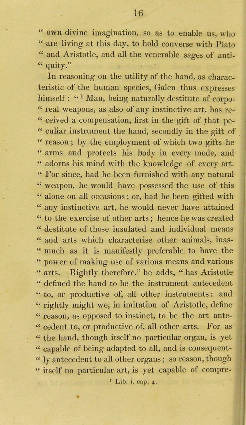  own divine imagination, so as to enable us, who  are living at this day, to hold converse with Plato  and Aristotle, and all the venerable sages of anti-  quity. In reasoning on the utility of the hand, as charac- teristic of the human species, Galen thus expresses himself:  ^ Man, being naturally destitute of corpo-  real weapons, as also of any instinctive art, has re-  ceived a compensation, first in the gift of that pe-  culiar instrument the hand, secondly in the gift of  reason ; by the employment of which two gifts he  arms and protects his body in every mode, and  adorns his mind with the knowledge of every art.  For since, had he been furnished with any natural *' weapon, he would have possessed the use of this  alone on all occasions; or, had he been gifted with  any instinctive art, he would never have attained  to the exercise of other arts; hence he was created  destitute of those insulated and individual means  and arts which characterise other animals, inas-  much as it is manifestly preferable to have the  power of making use of various means and various  arts. Rightly therefore, he adds,  has Aristotle  defined the hand to be the instrument antecedent  to, or productive of, all other instruments: and  rightly might we, in imitation of Aristotle, define  reason, as opposed to instinct, to be the art ante- *' cedent to, or productive of, all other arts. For as  the hand, though itself no particular organ, is yet  capable of being adapted to all, and is consequent-  ly antecedent to all other organs; so reason, though *' itself no particular art, is yet capable of compre-