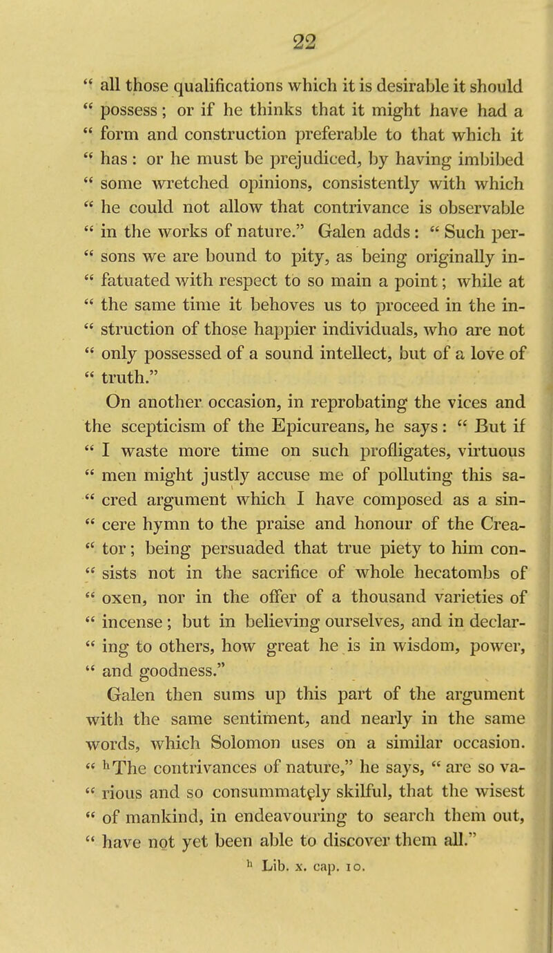  all those qualifications which it is desirable it should  possess; or if he thinks that it might have had a  form and construction preferable to that which it  has : or he must be prejudiced, hy having imbibed  some wretched opinions, consistently with which  he could not allow that contrivance is observable  in the works of nature. Galen adds:  Such per-  sons we are bound to pity, as being originally in-  fatuated with respect to so main a point; while at  the same time it behoves us to proceed in the in-  struction of those hapj)ier individuals, who are not  only possessed of a sound intellect, but of a love of  truth. On another occasion, in reprobating the vices and the scepticism of the Epicureans, he says:  But if  I waste more time on such profligates, virtuous  men might justly accuse me of polluting this sa-  cred argument which I have composed as a sin-  cere hymn to the praise and honour of the Crea- *' tor; being persuaded that true piety to him con-  sists not in the sacrifice of whole hecatombs of  oxen, nor in the offer of a thousand varieties of  incense; but in believing ourselves, and in declar-  ing to others, how great he is in wisdom, power,  and goodness. Galen then sums up this part of the argument with the same sentiment, and nearly in the same words, which Solomon uses on a similar occasion.  ^The contrivances of nature, he says,  are so va-  rious and so consummately skilful, that the wisest  of mankind, in endeavouring to search them out,  have not yet been able to discover them all. ^> Lib. X. cap. lo.