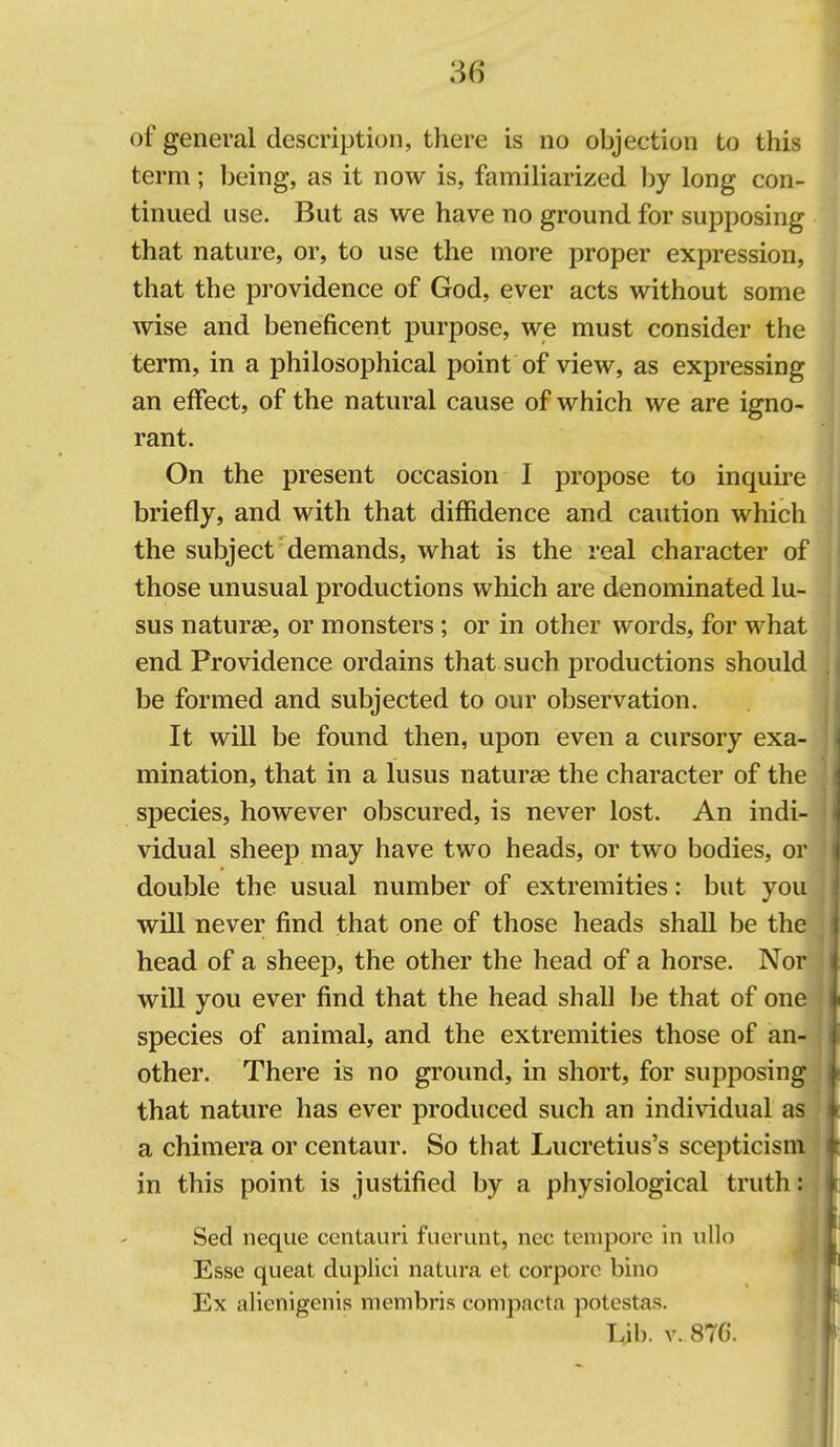 of general description, there is no objection to this term; being, as it now is, familiarized by long con- tinued use. But as we have no ground for supposing that nature, or, to use the more proper expression, that the providence of God, ever acts without some wise and beneficent purpose, we must consider the term, in a philosophical point of view, as expressing an effect, of the natural cause of which we are igno- rant. On the present occasion I propose to inquire briefly, and with that diffidence and caution which the subject demands, what is the real character of those unusual productions which are denominated lu- sus naturae, or monsters; or in other words, for what end Providence ordains that such productions should be formed and subjected to our observation. It will be found then, upon even a cursory exa- mination, that in a lusus naturae the character of the species, however obscured, is never lost. An indi- vidual sheep may have two heads, or two bodies, or double the usual number of extremities: but you will never find that one of those heads shaU be the head of a sheep, the other the head of a horse. Nor will you ever find that the head shall be that of one species of animal, and the extremities those of an- other. There is no ground, in short, for supposing that nature has ever produced such an individual as a chimera or centaur. So that Lucretius's scepticism in this point is justified by a physiological truth: Sed neque centauri fuerunt, nec tempore in ullo Esse queat duplici natura et corporc bino Ex alienigenis menibris conipacta potestas. Lib. V. 8TC.