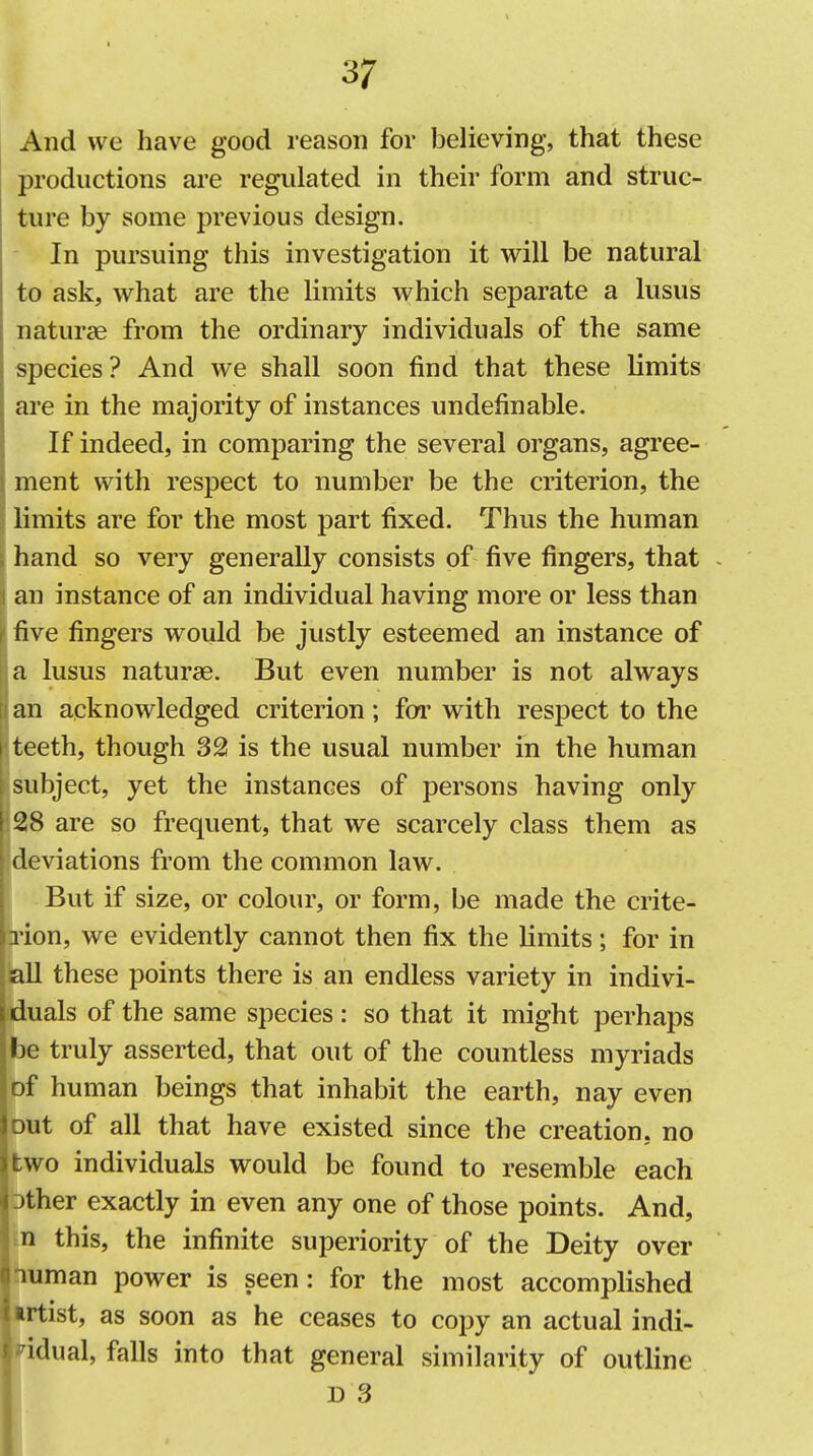 And we have good reason for believing, that these productions are regulated in their form and struc- ture by some previous design. In pursuing this investigation it will be natural to ask, what are the limits which separate a lusus naturae from the ordinary individuals of the same species? And we shall soon find that these limits are in the majority of instances undefinable. If indeed, in comparing the several organs, agree- ment with respect to number be the criterion, the limits are for the most part fixed. Thus the human hand so very generally consists of five fingers, that - an instance of an individual having more or less than five fingers would be justly esteemed an instance of a lusus naturae. But even number is not always an acknowledged criterion; foi' with respect to the i teeth, though 321 is the usual number in the human subject, yet the instances of persons having only ' 28 are so frequent, that we scarcely class them as deviations from the common law. But if size, or colour, or form, be made the crite- rion, we evidently cannot then fix the limits; for in all these points there is an endless variety in indivi- duals of the same species: so that it might perhaps be truly asserted, that out of the countless myriads of human beings that inhabit the earth, nay even )ut of all that have existed since the creation, no wo individuals would be found to resemble each )ther exactly in even any one of those points. And, n this, the infinite superiority of the Deity over luman power is seen: for the most accomplished irtist, as soon as he ceases to copy an actual indi- idual, falls into that general similarity of outline D 3