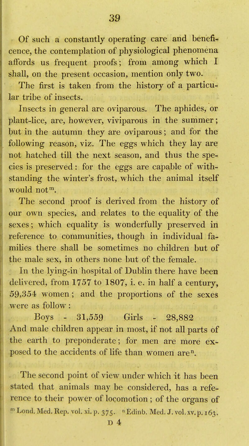 Of such a constantly operating care and benefi- cence, the contemplation of physiological phenomena affords us frequent proofs; from among which I shall, on the present occasion, mention only two. The first is taken from the history of a particu- lar tribe of insects. Insects in general are oviparous. The aphides, or plant-lice, are, however, viviparous in the summer; but in the autumn they are oviparous; and for the following reason, viz. The eggs which they lay are not hatched till the next season, and thus the spe- cies is preserved: for the eggs are capable of with- standing the winter's frost, which the animal itself would not*. The second proof is derived from the history of our own species, and relates to the equality of the sexes; which equality is wonderfully preserved in reference to communities, though in individual fa- milies there shall be sometimes no children but of the male sex, in others none but of the female. : In the lying-in hospital of Dublin there have been delivered, from 1757 to 1807, i. e. in half a century, 39,354 women; and the proportions of the sexes .were as follow: Boys - 31,559 Girls - 28,882 And male children appear in most, if not all parts of the earth to preponderate; for men are more ex- posed to the accidents of life than women are°. . The second point of view under which it has been stated that animals may be considered, has a refe- rence to their power of locomotion ; of the organs of Lond. Med. Rep. vol. xi. p. 375. Edinb. Med. J. vol.xv.p. 163. D 4