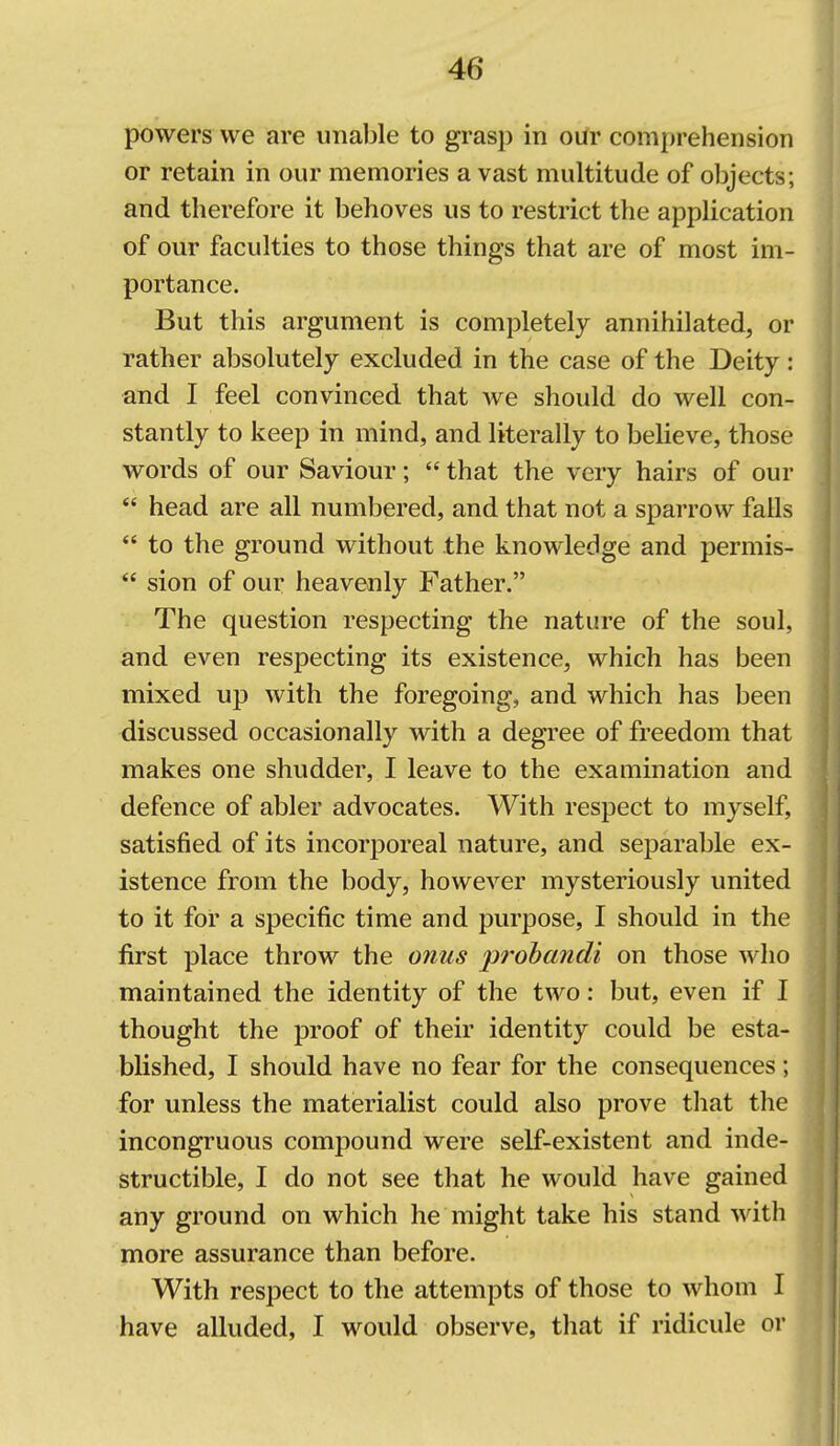 powers we are unable to grasp in our comprehension or retain in our memories a vast multitude of objects; and therefore it behoves us to restrict the application of our faculties to those things that are of most im- portance. But this argument is completely annihilated, or rather absolutely excluded in the case of the Deity: and I feel convinced that Ave should do well con- stantly to keep in mind, and literally to believe, those words of our Saviour;  that the very hairs of our  head are all numbered, and that not a sparrow falls  to the ground without the knowledge and permis-  sion of our heavenly Father. The question respecting the nature of the soul, and even respecting its existence, which has been mixed up with the foregoing, and which has been discussed occasionally with a degree of freedom that makes one shudder, I leave to the examination and defence of abler advocates. With respect to myself, satisfied of its incorporeal nature, and separable ex- istence from the body, however mysteriously united to it for a specific time and purpose, I should in the first place throw the onus prohandi on those who maintained the identity of the two: but, even if I thought the proof of their identity could be esta- blished, I should have no fear for the consequences ; for unless the materialist could also prove that the incongruous compound were self-existent and inde- structible, I do not see that he would have gained any ground on which he might take his stand with more assurance than before. With respect to the attempts of those to whom I have alluded, I would observe, that if ridicule or