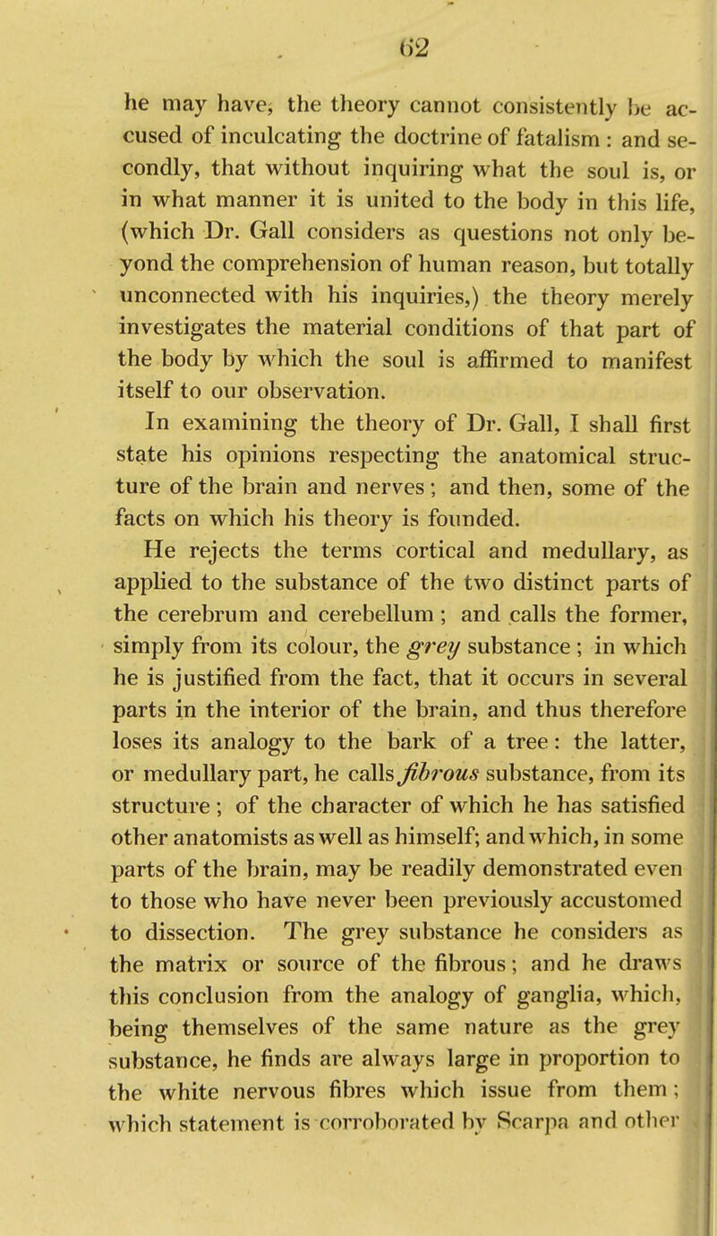 he may have^ the theory cannot consistently he ac- cused of inculcating the doctrine of fatalism : and se- condly, that without inquiring what the soul is, or in what manner it is united to the body in this life, (which Dr. Gall considers as questions not only be- yond the comprehension of human reason, but totally unconnected with his inquiries,) the theory merely investigates the material conditions of that part of the body by which the soul is affirmed to manifest itself to our observation. In examining the theory of Dr. Gall, I shall first state his opinions respecting the anatomical struc- ture of the brain and nerves; and then, some of the facts on which his theory is founded. He rejects the terms cortical and medullary, as applied to the substance of the two distinct parts of the cerebrum and cerebellum; and calls the former, simply from its colour, the grei/ substance ; in which he is justified from the fact, that it occurs in several parts in the interior of the brain, and thus therefore loses its analogy to the bark of a tree: the latter, or medullary part, he calls ^b7'ous substance, from its structure; of the character of which he has satisfied other anatomists as well as himself; and which, in some parts of the brain, may be readily demonstrated even to those who have never been previously accustomed to dissection. The grey substance he considers as the matrix or source of the fibrous; and he draws tliis conclusion from the analogy of gangha, whicli, being themselves of the same nature as the grey substance, he finds are always large in proportion to the white nervous fibres which issue from them; which statement is corroborated bv Scarpa and otiier I