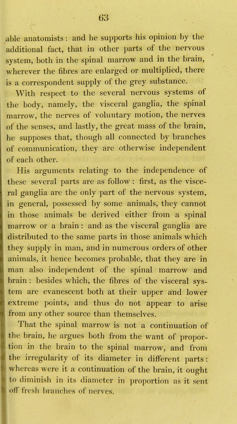 able anatomists: and he supports his opinion by the additional fact, that in other parts of the nervous system, both in the spinal marrow and in the brain, wherever the fibres are enlarged or multiplied, there is a correspondent supply of the grey substance. With respect to the several nervous systems of the body, namely, the visceral ganglia, the spinal marrow, the nerves of voluntary motion, the nerves of the senses, and lastly, the great mass of the brain, he supposes that, though all connected by branches of communication, they are otherwise independent of each other. His arguments relating to the independence of these several parts are as follow: first, as the visce- ral ganglia are the only part of the nervous system, in general, possessed by some animals, they cannot in those animals be derived either from a spinal marrow or a brain : and as the visceral ganglia are distributed to the same parts in those animals which they supply in man, and in numerous orders of other animals, it hence becomes probable, that they are in man also independent of the spinal marrow and brain: besides which, the fibres of the visceral sys- tem are evanescent both at their upper and lower extreme points, and thus do not appear to arise from any other source than themselves. That the spinal marrow is not a continuation of the brain, he argues both from the want of propor- tion in the brain to the spinal marrow, and from the irregularity of its diameter in different parts: whereas were it a continuation of the brain, it ought to diminish in its diameter in proportion as it sent off fresh branches of nerves.