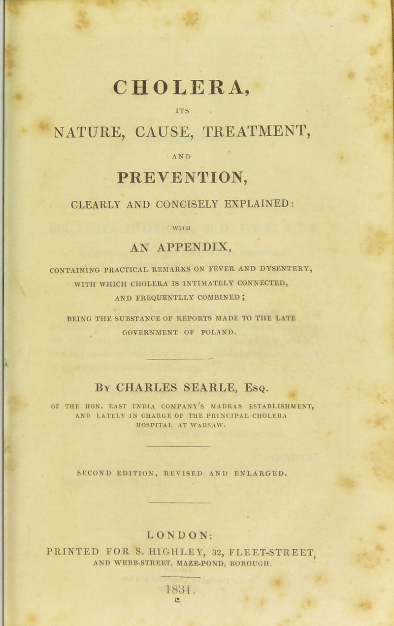 CHOLERA, ITS NATURE, CAUSE, TREATMENT, AND PREVENTION, CLEARLY AND CONCISELY EXPLAINED: WITH AN APPENDIX, CONTAINING PRACTICAL UEMARKS ON FEVER AND DYSENTERY, WITH AVHICH CHOLERA IS INTIMATELY CONNECTED, AND EREQUENTLLY COMBINED ; BEING THE SUBSTANCE OF REPORTS MADE TO THE LATP GOVERNMENT OF POLAND. By CHARLES SEARLE, Esq. OF THE HON. EAST INDIA COMPANY'S MADRAS ESTABLISHMENT, AND LATELY IN CHARGE OF THE PRINCIPAL CHOLERA HOSPITAL AT WaRSaW. SECOND EDITION, REVISED AND ENLARGED. LONDON: PRINTED FOR S. HIGHLEY, 32, FLEET-STREET AND WEBB-STREET, MAZE-POND, BOROUGH. ' I83i.