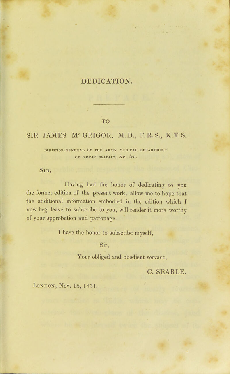 DEDICATION. TO SIR JAMES M^GRIGOR, M.D., F.R.S., K.T.S. DIRECTOn-GENERAL OF THE ARMY MEDICAL DEPARTMENT OF GREAT BRITAIN, &C. &C. SlU, Having had the honor of dedicating to you the former edition of the present work, allow me to hope that the additional information embodied in the edition which I now beg leave to subscribe to you, will render it more worthy of your approbation and patronage. I have the honor to subscribe myself, Sir, Your obliged and obedient servant, C. SEARLE. London, Nov. 15, 1831.