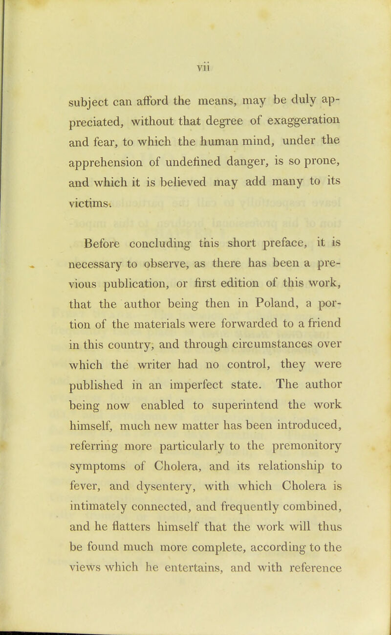 subject can afford the means, may be duly ap- preciated, without that degree of exaggeration and fear, to which the human mind, under the apprehension of undelined danger, is so prone, and which it is believed may add many to its victims-. Before concluding this short preface, it is necessary to observe, as there has been a pre- vious publication, or first edition of this work, that the author being then in Poland, a por- tion of the materials were forwarded to a friend in this country, and through circumstances over which the writer had no control, they were published in an imperfect state. The author being now enabled to superintend the work himself, much new matter has been introduced, referring more particularly to the premonitory symptoms of Cholera, and its relationship to fever, and dysentery, with which Cholera is intimately connected, and frequently combined, and he flatters himself that the work will thus be found much more complete, according to the views which he entertains, and with reference