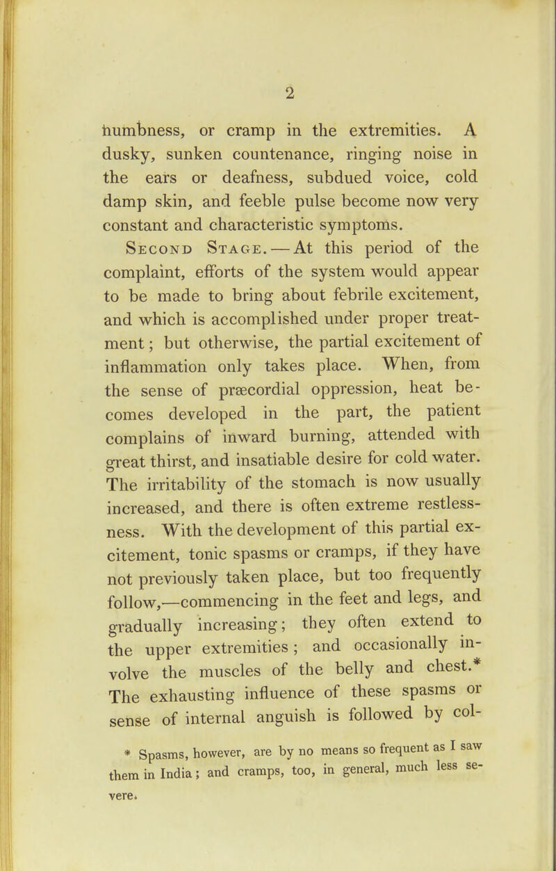 humlDness, or cramp in the extremities. A dusky, sunken countenance, ringing noise in the ears or deafness, subdued voice, cold damp skin, and feeble pulse become now very- constant and characteristic symptoms. Second Stage. — At this period of the complaint, efforts of the system would appear to be made to bring about febrile excitement, and which is accomplished under proper treat- ment ; but otherwise, the partial excitement of inflammation only takes place. When, from the sense of praecordial oppression, heat be- comes developed in the part, the patient complains of inward burning, attended with great thirst, and insatiable desire for cold water. The irritability of the stomach is now usually increased, and there is often extreme restless- ness. With the development of this partial ex- citement, tonic spasms or cramps, if they have not previously taken place, but too frequently follow,—commencing in the feet and legs, and gradually increasing; they often extend to the upper extremities; and occasionally m- volve the muscles of the belly and chest.* The exhausting influence of these spasms or sense of internal anguish is followed by col- * Spasms, however, are by no means so frequent as I saw them in India; and cramps, too, in general, much less se- vere.