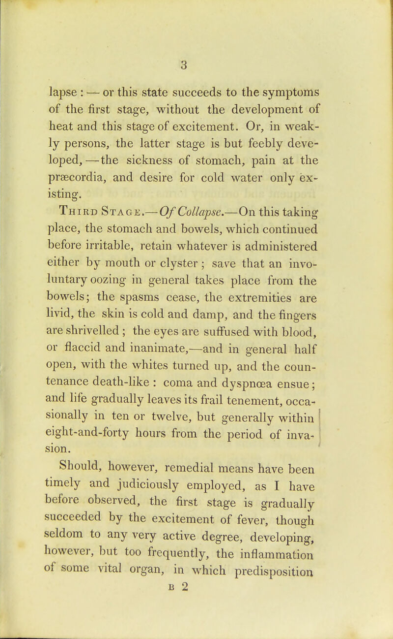 lapse : — or this state succeeds to the symptoms of the first stage, without the development of heat and this stage of excitement. Or, in weak- ly persons, the latter stage is but feebly deve- loped,—the sickness of stomach, pain at the praecordia, and desire for cold water only ex- isting. Third Stage.— Of Collapse.—On this taking place, the stomach and bowels, which continued before irritable, retain whatever is administered either by mouth or clyster ; save that an invo- luntary oozing in general takes place from the bowels; the spasms cease, the extremities are livid, the skin is cold and damp, and the fingers are shrivelled ; the eyes are suff'used with blood, or flaccid and inanimate,—and in general half open, with the whites turned up, and the coun- tenance death-like : coma and dyspnoea ensue; and life gradually leaves its frail tenement, occa- sionally in ten or twelve, but generally within ' eight-and-forty hours from the period of inva- J sion. Should, however, remedial means have been timely and judiciously employed, as I have before observed, the first stage is gradually succeeded by the excitement of fever, though seldom to any very active degree, developing, however, but too frequently, the inflammation of some vital organ, in which predisposition B 2