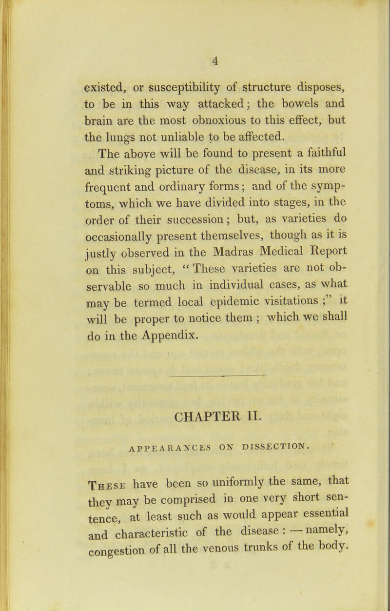 existed, or susceptibility of structure disposes, to be in this way attacked; the bowels and brain are the most obnoxious to this effect, but the lungs not unliable to be affected. The above will be found to present a faithful and striking picture of the disease, in its more frequent and ordinary forms; and of the symp- toms, which we have divided into stages, in the order of their succession; but, as varieties do occasionally present themselves, though as it is justly observed in the Madras Medical Report on this subject,  These varieties are not ob- servable so much in individual cases, as what may be termed local epidemic visitations ; it will be proper to notice them ; which we shall do in the Appendix. CHAPTER II. APPEARANCES ON DISSECTION These have been so uniformly the same, that they may be comprised in one very short sen- tence, at least such as would appear essential and characteristic of the disease : — namely, congestion of all the venous trunks of the body.