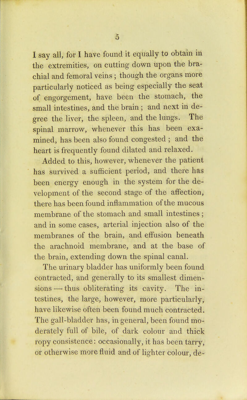 I say all, for I have found it equally to obtain in the extremities, on cutting down upon the bra- chial and femoral veins ; though the organs more particularly noticed as being especially the seat of engorgement, have been the stomach, the small intestines, and the brain; and next in de- gree the liver, the spleen, and the lungs. The spinal marrow, whenever this has been exa- mined, has been also found congested ; and the heart is frequently found dilated and relaxed. Added to this, however, whenever the patient has survived a sufficient period, and there has been energy enough in the system for the de- velopment of the second stage of the affection, there has been found inflammation of the mucous membrane of the stomach and small intestines; and in some cases, arterial injection also of the membranes of the brain, and effusion beneath the arachnoid membrane, and at the base of the brain, extending down the spinal canal. The urinary bladder has uniformly been found contracted, and generally to its smallest dimen- sions —• thus obliterating its cavity. The in- testines, the large, however, more particularly, have likewise often been found much contracted. The gall-bladder has, in general, been found mo- derately full of bile, of dark colour and thick ropy consistence: occasionally, it has been tarry, or otherwise more fluid and of lighter colour, de-