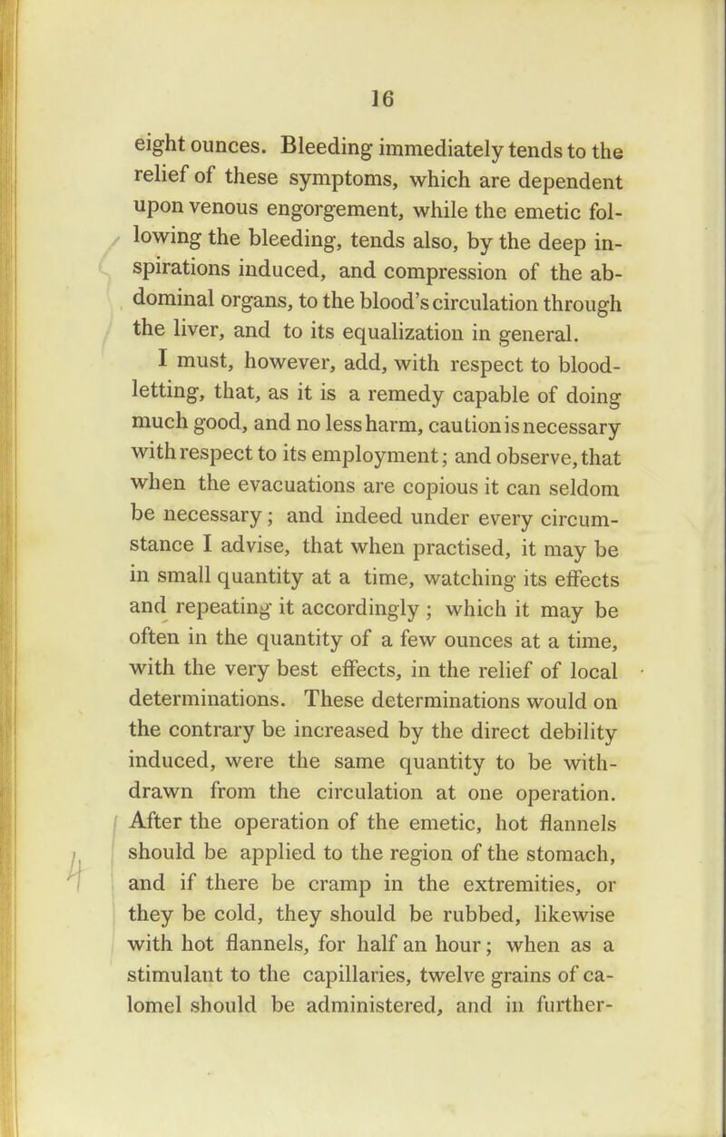 eight ounces. Bleeding immediately tends to the relief of these symptoms, which are dependent upon venous engorgement, while the emetic fol- lowing the bleeding, tends also, by the deep in- spirations induced, and compression of the ab- dominal organs, to the blood's circulation through the liver, and to its equalization in general. I must, however, add, with respect to blood- letting, that, as it is a remedy capable of doing much good, and no less harm, caution is necessary with respect to its employment; and observe, that when the evacuations are copious it can seldom be necessary; and indeed under every circum- stance I advise, that when practised, it may be in small quantity at a time, watching its effects and repeating it accordingly ; which it may be often in the quantity of a few ounces at a time, with the very best effects, in the relief of local determinations. These determinations would on the contrary be increased by the direct debility induced, were the same quantity to be with- drawn from the circulation at one operation. After the operation of the emetic, hot flannels should be applied to the region of the stomach, and if there be cramp in the extremities, or they be cold, they should be rubbed, likewise with hot flannels, for half an hour; when as a stimulant to the capillaries, twelve grains of ca- lomel should be administered, and in further-