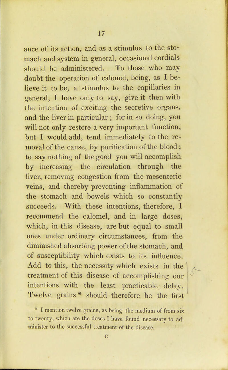 ance of its action, and as a stimulus to the sto- mach and system in general, occasional cordials should be administered. To those who may doubt the operation of calomel, being, as I be- lieve it to be, a stimulus to the capillaries in general, I have only to say, give it then with the intention of exciting the secretive organs, and the liver in particular ; for in so doing, you will not only restore a very important function, but I would add, tend immediately to the re- moval of the cause, by purification of the blood; to say nothing of the good you will accomplish by increasing the circulation through the liver, removing congestion from the mesenteric veins, and thereby preventing inflammation of the stomach and bowels which so constantly succeeds. With these intentions, therefore, I recommend the calomel, and in large doses, which, in this disease, are but equal to small ones under ordinary circumstances, from the diminished absorbing power of the stomach, and of susceptibility which exists to its influence. Add to this, the necessity which exists in the treatment of this disease of accomplishing our intentions with the least practicable delay. Twelve grains * should therefore be the first * I mention twelve grains, as being the medium of from six to twenty, which are the doses I have found necessary to ad- minister to the successful treatment of the disease.