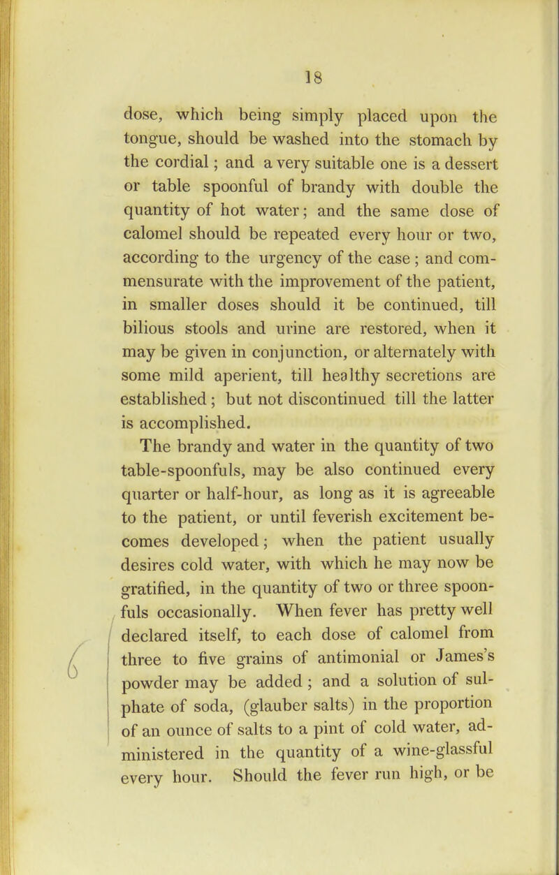 dose, which being simply placed upon the tongue, should be washed into the stomach by the cordial; and a very suitable one is a dessert or table spoonful of brandy with double the quantity of hot water; and the same dose of calomel should be repeated every hour or two, according to the urgency of the case ; and com- mensurate with the improvement of the patient, in smaller doses should it be continued, till bilious stools and urine are restored, when it may be given in conjunction, or alternately with some mild aperient, till healthy secretions are established ; but not discontinued till the latter is accomplished. The brandy and water in the quantity of two table-spoonfuls, may be also continued every quarter or half-hour, as long as it is agreeable to the patient, or until feverish excitement be- comes developed; when the patient usually desires cold water, with which he may now be gratified, in the quantity of two or three spoon- fuls occasionally. When fever has pretty well declared itself, to each dose of calomel from three to five grains of antimonial or James's powder may be added; and a solution of sul- phate of soda, (glauber salts) in the proportion of an ounce of salts to a pint of cold water, ad- ministered in the quantity of a wine-glassful every hour. Should the fever run high, or be