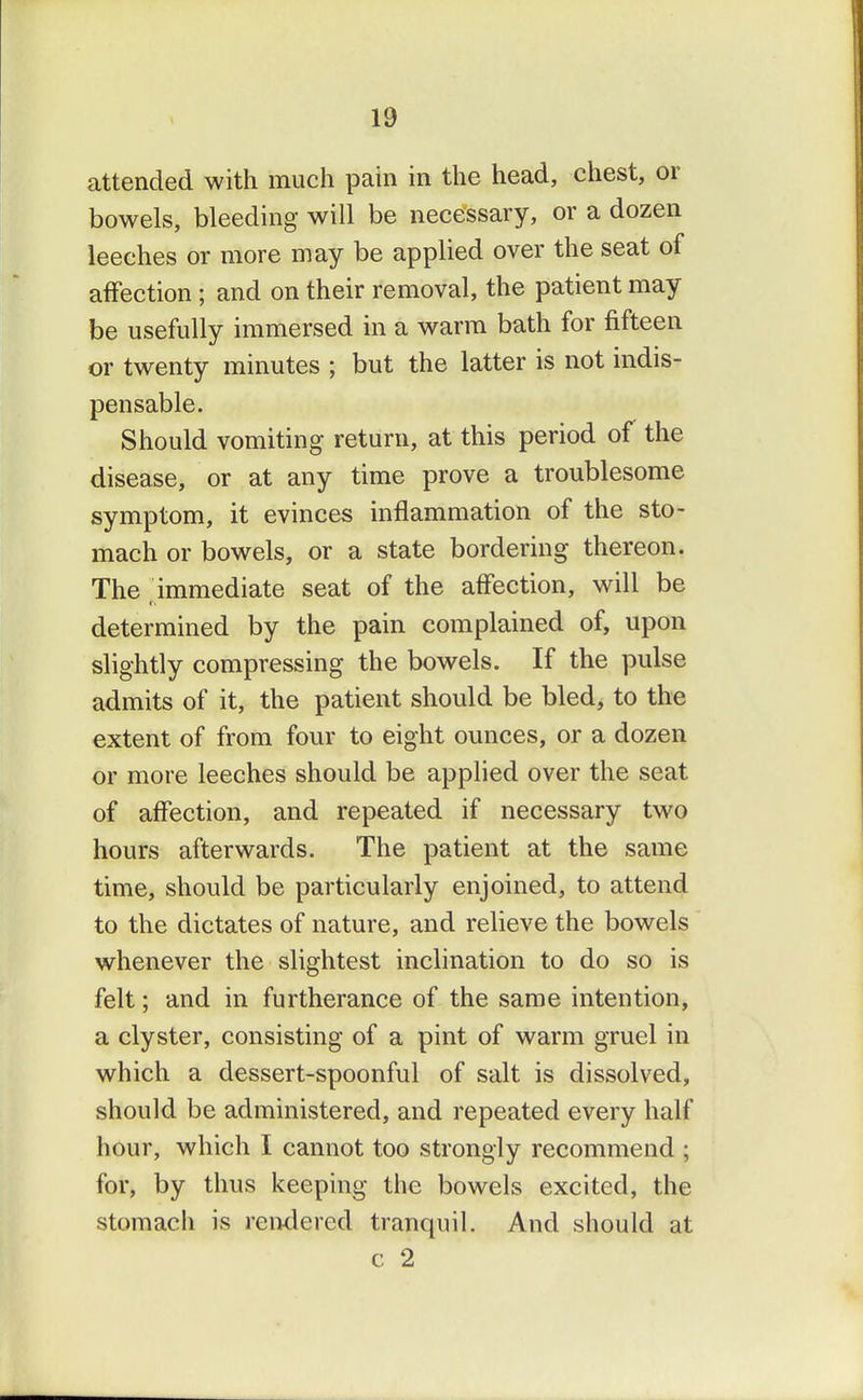 attended with much pain in the head, chest, or bowels, bleeding will be necessary, or a dozen leeches or more may be applied over the seat of affection ; and on their removal, the patient may be usefully immersed in a warm bath for fifteen or twenty minutes ; but the latter is not indis- pensable. Should vomiting return, at this period of the disease, or at any time prove a troublesome symptom, it evinces inflammation of the sto- mach or bowels, or a state bordering thereon. The immediate seat of the affection, will be determined by the pain complained of, upon slightly compressing the bowels. If the pulse admits of it, the patient should be bled, to the extent of from four to eight ounces, or a dozen or more leeches should be applied over the seat of affection, and repeated if necessary two hours afterwards. The patient at the same time, should be particularly enjoined, to attend to the dictates of nature, and relieve the bowels whenever the slightest inclination to do so is felt; and in furtherance of the same intention, a clyster, consisting of a pint of warm gruel in which a dessert-spoonful of salt is dissolved, should be administered, and repeated every half hour, which I cannot too strongly recommend ; for, by thus keeping the bowels excited, the stomach is rendered tranquil. And should at c 2