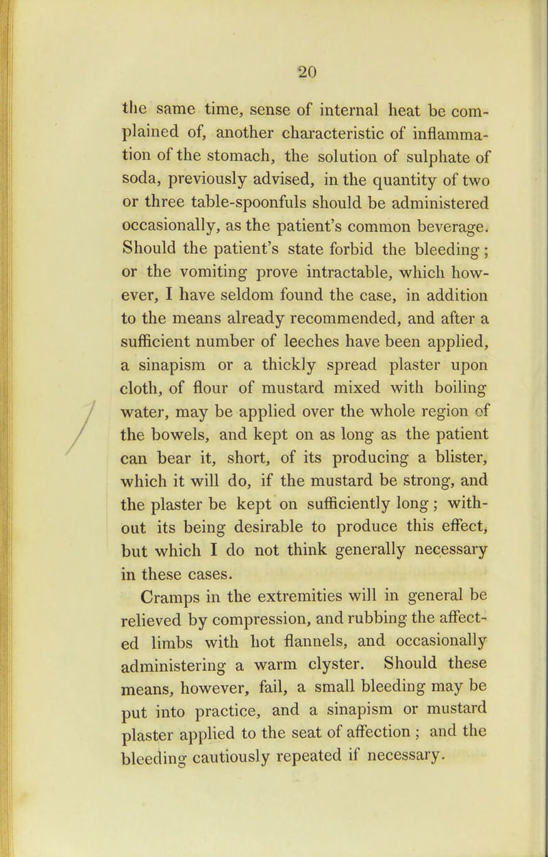 the same time, sense of internal heat be com- plained of, another characteristic of inflamma- tion of the stomach, the solution of sulphate of soda, previously advised, in the quantity of two or three table-spoonfuls should be administered occasionally, as the patient's common beverage. Should the patient's state forbid the bleeding ; or the vomiting prove intractable, which how- ever, I have seldom found the case, in addition to the means already recommended, and after a sufficient number of leeches have been applied, a sinapism or a thickly spread plaster upon cloth, of flour of mustard mixed with boiling water, may be applied over the whole region of the bowels, and kept on as long as the patient can bear it, short, of its producing a blister, which it will do, if the mustard be strong, and the plaster be kept on sufficiently long; with- out its being desirable to produce this eflfect, but which I do not think generally necessary in these cases. Cramps in the extremities will in general be relieved by compression, and rubbing the affect- ed limbs with hot flannels, and occasionally administering a warm clyster. Should these means, however, fail, a small bleeding may be put into practice, and a sinapism or mustard plaster applied to the seat of affection ; and the bleeding cautiously repeated if necessary.