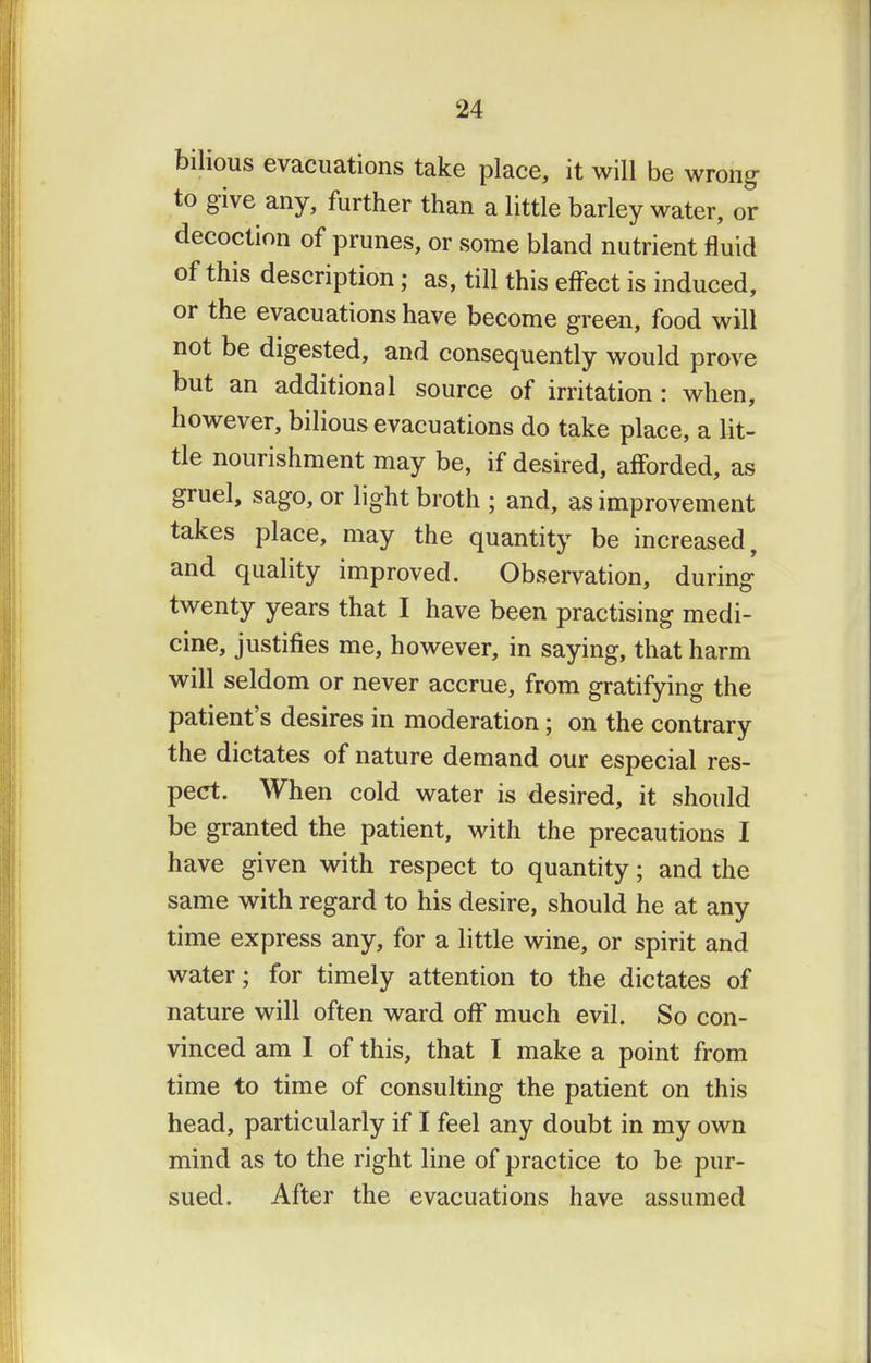 bilious evacuations take place, it will be wrong to give any, further than a little barley water, or decoction of prunes, or some bland nutrient fluid of this description; as, till this effect is induced, or the evacuations have become green, food will not be digested, and consequently would prove but an additional source of irritation : when, however, bilious evacuations do take place, a lit- tle nourishment may be, if desired, afforded, as gruel, sago, or light broth ; and, as improvement takes place, may the quantity be increased, and quality improved. Observation, during twenty years that I have been practising medi- cine, justifies me, however, in saying, that harm will seldom or never accrue, from gratifying the patient's desires in moderation; on the contrary the dictates of nature demand our especial res- pect. When cold water is desired, it should be granted the patient, with the precautions I have given with respect to quantity; and the same with regard to his desire, should he at any time express any, for a little wine, or spirit and water; for timely attention to the dictates of nature will often ward off much evil. So con- vinced am 1 of this, that I make a point from time to time of consulting the patient on this head, particularly if I feel any doubt in my own mind as to the right line of practice to be pur- sued. After the evacuations have assumed