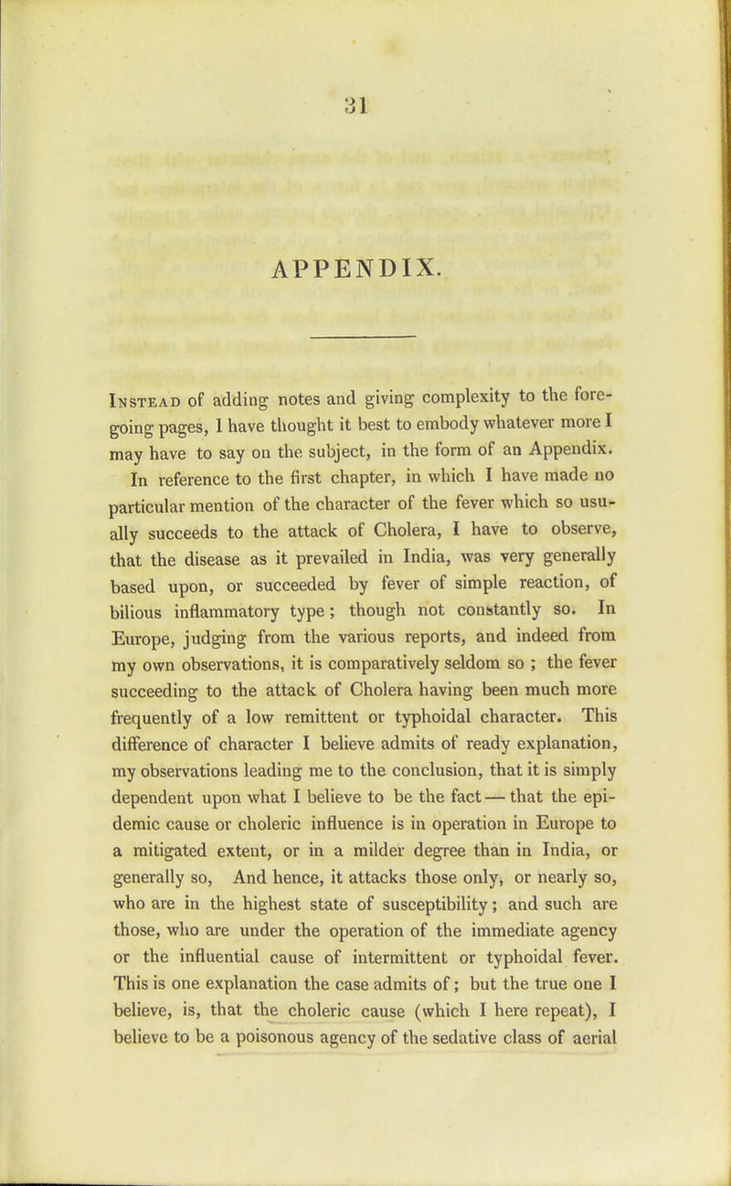 APPENDIX. Instead of adding notes and giving complexity to the fore- going pages, 1 have thought it best to embody whatever more I may have to say on the subject, in the form of an Appendix. In reference to the first chapter, in which I have made no particular mention of the character of the fever which so usu- ally succeeds to the attack of Cholera, I have to observe, that the disease as it prevailed in India, was very generally based upon, or succeeded by fever of simple reaction, of bilious inflammatory type; though not constantly so. In Europe, judging from the various reports, and indeed from my own observations, it is comparatively seldom so ; the fever succeeding to the attack of Cholera having been much more frequently of a low remittent or typhoidal character. This difference of character I believe admits of ready explanation, my observations leading me to the conclusion, that it is simply dependent upon what I believe to be the fact — that the epi- demic cause or choleric influence is in operation in Europe to a mitigated extent, or in a milder degree than in India, or generally so, And hence, it attacks those only, or nearly so, who are in the highest state of susceptibility; and such are those, who are under the operation of the immediate agency or the influential cause of intermittent or typhoidal fever. This is one explanation the case admits of; but the true one I believe, is, that the choleric cause (which I here repeat), I believe to be a poisonous agency of the sedative class of aerial