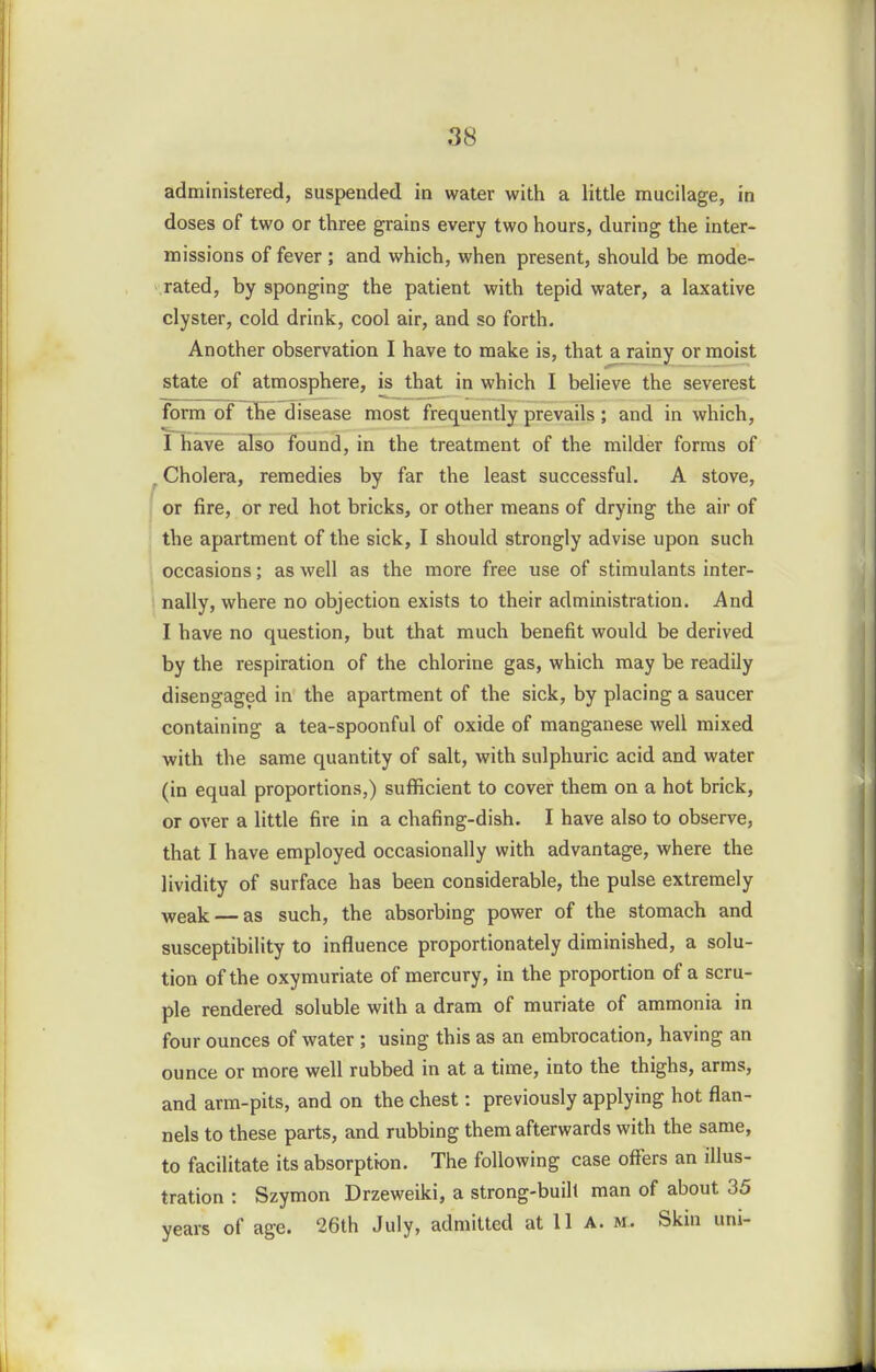 administered, suspended in water with a little mucilage, in doses of two or three grains every two hours, during the inter- missions of fever ; and which, when present, should be mode- rated, by sponging the patient with tepid water, a laxative clyster, cold drink, cool air, and so forth. Another observation I have to make is, that a rainy or moist state of atmosphere, is that in which I believe the severest form of the disease most frequently prevails; and in which, I have also found, in the treatment of the milder forms of ^ Cholera, remedies by far the least successful. A stove, j or fire, or red hot bricks, or other means of drying the air of : the apartment of the sick, I should strongly advise upon such occasions; as well as the more free use of stimulants inter- nally, where no objection exists to their administration. And I have no question, but that much benefit would be derived by the respiration of the chlorine gas, which may be readily disengaged in the apartment of the sick, by placing a saucer containing a tea-spoonful of oxide of manganese well mixed with the same quantity of salt, with sulphuric acid and water (in equal proportions,) sufficient to cover them on a hot brick, or over a little fire in a chafing-dish. I have also to observe, that I have employed occasionally with advantage, where the lividity of surface has been considerable, the pulse extremely weak — as such, the absorbing power of the stomach and susceptibility to influence proportionately diminished, a solu- tion of the oxymuriate of mercury, in the proportion of a scru- ple rendered soluble with a dram of muriate of ammonia in four ounces of water ; using this as an embrocation, having an ounce or more well rubbed in at a time, into the thighs, arms, and arm-pits, and on the chest: previously applying hot flan- nels to these parts, and rubbing them afterwards with the same, to facilitate its absorption. The following case offers an illus- tration : Szymon Drzeweiki, a strong-buill man of about 35 years of age. 26th July, admitted at 11 a. m. Skin uni-